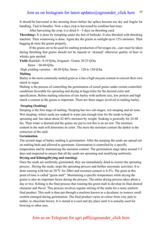 27
It should be harvested in the morning hours before the spikes become too dry and fragile for
handling. Tied in bundles. Now a days crop is harvested by combine harvester.
After harvesting the crop, it is dried 4 – 5 days on threshing yard.
Threshing:- It is done by trampling under the feet of bullocks. It also threshed with threshing
machine. Then winnowing is done. Again dry the grains in sunlight up to 12% moisture. Then
bagging & store the grains properly.
If the grains are to be used for malting production of beverages etc., care must be taken
during threshing that grains should not be injured or ‘skinned’ otherwise quality of beer or
whisky gets spoiled.
Yield:-Rainfed:- 8-10 Q/ha; Irrigated:- Grains 20-25 Q/ha
Straw – 60-80 Q/ha
High yielding varieties – 40-50 Q/ha, Straw – 120 to 150 Q/ha.
Malting
Barley is the most commonly malted grain as it has a high enzyme content to convert their own
starch to sugar.
Malting is the process of controlling the germination of cereal grains under certain controlled
conditions favorable for sprouting and drying in huge kilns for the desired color and
specification. Before malting selection of raw barley with uniform size, low protein and high
starch e content in the grains is important. There are three stages involved in malting barley.
Steeping (Soaking)
Steeping is the first stage of malting. Steeping has two sub-stages, wet steeping and air rests.
Wet steeping -where seeds are soaked in water just enough time for the seeds to begin
sprouting and has taken about 42-46% moisture by weight. Soaking is generally for 24-48
hrs. Then water is drained and the grains are put to rest this is an air rest. The moisture
content in the malt will determine its color. The more the moisture content the darker is the
extraction of the malt.
Germination
The second stage of barley malting is germination. After the steeping the seeds are spread out
on malting beds and allowed to germinate. Germination is controlled by a specific
temperature and by maintaining the moisture content. The germination stage takes around 3-5
days and inspected to ensure that all the seeds are sprouting and modifying uniformly.
Drying and Kilning(Drying and roasting)
Once the seeds are uniformly germinated, they are immediately dried to restrict the sprouting
process . Drying the seeds, stops the sprouting process and further enzymatic activities. It is
done running with hot air 20 0
C for 20hrs and moisture content is 4-5%. The grain at this
point of time is called “green malt”. Maintaining a specific temperature while drying the
grains is also an important factor during the process. The entire drying process takes about a
day or two. Kilning is the final process that roasting the green malt to develop its final desired
character and flavor. This process involves regular stirring of the malts for a more uniform
final product. This malt is then put through a machine known as a deculmer; to remove small
rootlets emerged during germination. The final product varies in colour from very pale to
amber, to chocolate brown. It is stored in a cool and dry place until it is actually used for
brewing or other uses.
Join us on Instagram for latest updates@agrounder_click here
Join us on Telegram for agri pdf@agrounder_click here
 