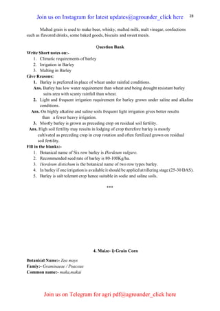28
Malted grain is used to make beer, whisky, malted milk, malt vinegar, confections
such as flavored drinks, some baked goods, biscuits and sweet meals.
Question Bank
Write Short notes on:-
1. Climatic requirements of barley
2. Irrigation in Barley
3. Malting in Barley
Give Reasons:
1. Barley is preferred in place of wheat under rainfed conditions.
Ans. Barley has low water requirement than wheat and being drought resistant barley
suits area with scanty rainfall than wheat.
2. Light and frequent irrigation requirement for barley grown under saline and alkaline
conditions.
Ans. On highly alkaline and saline soils frequent light irrigation gives better results
than a fewer heavy irrigation.
3. Mostly barley is grown as preceding crop on residual soil fertility.
Ans. High soil fertility may results in lodging of crop therefore barley is mostly
cultivated as preceding crop in crop rotation and often fertilized grown on residual
soil fertility.
Fill in the blanks:-
1. Botanical name of Six row barley is Hordeum vulgare.
2. Recommended seed rate of barley is 80-100Kg/ha.
3. Hordeum distichum is the botanical name of two row types barley.
4. In barley if one irrigation is available it should be applied at tillering stage (25-30 DAS).
5. Barley is salt tolerant crop hence suitable in sodic and saline soils.
***
4. Maize- i) Grain Corn
Botanical Name:- Zea mays
Famiy:- Graminaeae / Poaceae
Common name:- maka,makai
Join us on Instagram for latest updates@agrounder_click here
Join us on Telegram for agri pdf@agrounder_click here
 