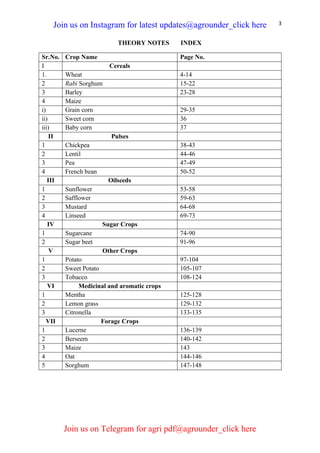 3
THEORY NOTES INDEX
Sr.No. Crop Name Page No.
I Cereals
1. Wheat 4-14
2 Rabi Sorghum 15-22
3 Barley 23-28
4 Maize
i) Grain corn 29-35
ii) Sweet corn 36
iii) Baby corn 37
II Pulses
1 Chickpea 38-43
2 Lentil 44-46
3 Pea 47-49
4 French bean 50-52
III Oilseeds
1 Sunflower 53-58
2 Safflower 59-63
3 Mustard 64-68
4 Linseed 69-73
IV Sugar Crops
1 Sugarcane 74-90
2 Sugar beet 91-96
V Other Crops
1 Potato 97-104
2 Sweet Potato 105-107
3 Tobacco 108-124
VI Medicinal and aromatic crops
1 Mentha 125-128
2 Lemon grass 129-132
3 Citronella 133-135
VII Forage Crops
1 Lucerne 136-139
2 Berseem 140-142
3 Maize 143
4 Oat 144-146
5 Sorghum 147-148
Join us on Instagram for latest updates@agrounder_click here
Join us on Telegram for agri pdf@agrounder_click here
 