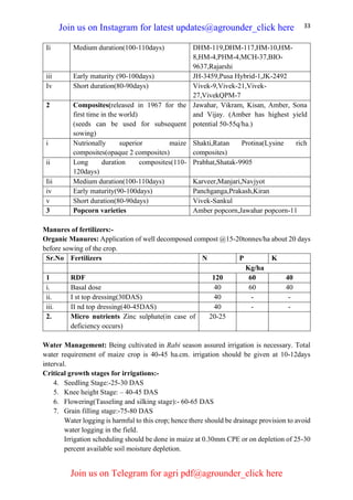 33
Ii Medium duration(100-110days) DHM-119,DHM-117,HM-10,HM-
8,HM-4,PHM-4,MCH-37,BIO-
9637,Rajarshi
iii Early maturity (90-100days) JH-3459,Pusa Hybrid-1,JK-2492
Iv Short duration(80-90days) Vivek-9,Vivek-21,Vivek-
27,VivekQPM-7
2 Composites(released in 1967 for the
first time in the world)
(seeds can be used for subsequent
sowing)
Jawahar, Vikram, Kisan, Amber, Sona
and Vijay. (Amber has highest yield
potential 50-55q/ha.)
i Nutrionally superior maize
composites(opaque 2 composites)
Shakti,Ratan Protina(Lysine rich
composites)
ii Long duration composites(110-
120days)
Prabhat,Shatak-9905
Iii Medium duration(100-110days) Karveer,Manjari,Navjyot
iv Early maturity(90-100days) Panchganga,Prakash,Kiran
v Short duration(80-90days) Vivek-Sankul
3 Popcorn varieties Amber popcorn,Jawahar popcorn-11
Manures of fertilizers:-
Organic Manures: Application of well decomposed compost @15-20tonnes/ha about 20 days
before sowing of the crop.
Sr.No Fertilizers N P K
Kg/ha
1 RDF 120 60 40
i. Basal dose 40 60 40
ii. I st top dressing(30DAS) 40 - -
iii. II nd top dressing(40-45DAS) 40 - -
2. Micro nutrients Zinc sulphate(in case of
deficiency occurs)
20-25
Water Management: Being cultivated in Rabi season assured irrigation is necessary. Total
water requirement of maize crop is 40-45 ha.cm. irrigation should be given at 10-12days
interval.
Critical growth stages for irrigations:-
4. Seedling Stage:-25-30 DAS
5. Knee height Stage: – 40-45 DAS
6. Flowering(Tasseling and silking stage):- 60-65 DAS
7. Grain filling stage:-75-80 DAS
Water logging is harmful to this crop; hence there should be drainage provision to avoid
water logging in the field.
Irrigation scheduling should be done in maize at 0.30mm CPE or on depletion of 25-30
percent available soil moisture depletion.
Join us on Instagram for latest updates@agrounder_click here
Join us on Telegram for agri pdf@agrounder_click here
 