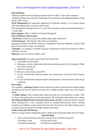 34
Interculturing:-
Thinning should be done by keeping one plant per hill within 15 days after emergence.
Earthing up helps to provide better anchorage to the crop and avoids lodging during the strong
winds in Rabi season.
Weed Management Pre emergence application of herbicide Atratop @ 2-2.5kg/ha should
done immediately after sowing to control weeds.
First hoeing/hand weeding between 2-3 weeks after emergence and second hoeing between 6-
7 weeks stage.
Intercropping: -Maize+ Safflower/Coriander/Fenugreek
Pests & Diseases:-Insects pests:-
1.Stem borer-Attacks the crop from seedling stage makes dead hearts.
Control measure:- Mix Phorate 10G in the soil @10kg/ha.
Spraying of Cabaryl 85%WP@1764/g/ha or Dimethoate 30%EC@ 660ml/ha in 500 to 1000
litres of water after 8-10days of emergence.
2.Shootfly:- on incidence of shootfly sparying of Dimethoate 30%EC@1155ml/ha in 500 to
1000 litres of water.
Diseases:- Leaf rust, Downy mildew, smut.
Signs of maturity:-The grain crop of maize harvested when
7. Cob sheath turns brownish,
8. Indigenous varieties- plants start yellowing and drying along with cob maturity, Plants
turn yellow and dry up.
9. Grains become hard.
10. Moisture content drops around 20%
11. In case of hybrid and composites plants may remain green at the time of full maturity
of cobs.
12. In case of hybrid and composites plants sheath becomes brown and loose,silks dry up
completely.
Harvesting:-
Two methods- 1.plucking of cobs: In this method only cobs are removed from standing plants
and piled up for one day and then spread to dry in bright sunlight. Stalks may used as green
fodder.
2. Stalk-Cutting- In this method, plants along with cobs are cut and piled up in shade. After
2-3 days of harvesting cobs are removed and dried. The dried plant stalk used for hay making.
Threshing (Shelling)-Removal of grains from maize ear/cobs. Common method is manual
(hand shelling).Now a days manually driven or mechanical/electrically driven shelling
machines are available to remove grains from the cobs. The left over cobs after shelling are use
as a fuel. Grains are dried well in bright sunshine and stored.
Yield:-Grain yield- 95-100 q/ha.
Whereas average yield in Indoganetic plains is 40q/ha and in Peninsular India about 50-70q/ha.
Question Bank
1. Write in detail about the cultivation of grain maize with following points.
a) Ecology of crop b) Seeds and sowing
c) Nutrient management d) Irrigation management e)
Join us on Instagram for latest updates@agrounder_click here
Join us on Telegram for agri pdf@agrounder_click here
 
