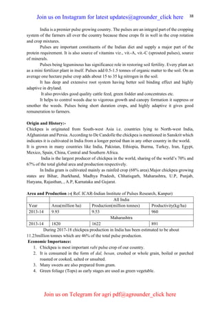 38
India is a premier pulse growing country. The pulses are an integral part of the cropping
system of the farmers all over the country because these crops fit in well in the crop rotation
and crop mixtures.
Pulses are important constituents of the Indian diet and supply a major part of the
protein requirement. It is also source of vitamins viz., vit.-A, vit.-C (sprouted pulses), source
of minerals.
Pulses being leguminous has significance role in restoring soil fertility. Every plant act
as a mini fertilizer plant in itself. Pulses add 0.5-1.5 tonnes of organic matter to the soil. On an
average one hectare pulse crop adds about 15 to 35 kg nitrogen in the soil.
It has deep and extensive root system having better soil binding effect and highly
adaptive in dryland.
It also provides good quality cattle feed, green fodder and concentrates etc.
It helps to control weeds due to vigorous growth and canopy formation it suppress or
smother the weeds. Pulses being short duration crops, and highly adaptive it gives good
remuneration to farmers.
Origin and History:-
Chickpea is originated from South-west Asia i.e. countries lying to North-west India,
Afghanistan and Persia. According to De Candolle the chickpea is mentioned in Sanskrit which
indicates it is cultivated in India from a longer period than in any other country in the world.
It is grown in many countries like India, Pakistan, Ethiopia, Burma, Turkey, Iran, Egypt,
Mexico, Spain, China, Central and Southern Africa.
India is the largest producer of chickpea in the world, sharing of the world’s 70% and
67% of the total global area and production respectively.
In India gram is cultivated mainly as rainfed crop (68% area).Major chickpea growing
states are Bihar, Jharkhand, Madhya Pradesh, Chhatisgarh, Maharashtra, U.P, Punjab,
Haryana, Rajasthan, , A.P, Karnataka and Gujarat.
Area and Production :-( Ref. ICAR-Indian Institute of Pulses Research, Kanpur)
All India
Year Area(million ha) Production(million tonnes) Productivity(kg/ha)
2013-14 9.93 9.53 960
Maharashtra
2013-14 1820 1622 891
During 2017-18 chickpea production in India has been estimated to be about
11.23million tonnes which are 46% of the total pulse production.
Economic Importance:
1. Chickpea is most important rabi pulse crop of our country.
2. It is consumed in the form of dal, besan, crushed or whole grain, boiled or parched
roasted or cooked, salted or unsalted.
3. Many sweets are also prepared from gram.
4. Green foliage (Tops) as early stages are used as green vegetable.
Join us on Instagram for latest updates@agrounder_click here
Join us on Telegram for agri pdf@agrounder_click here
 