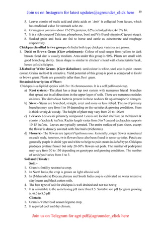 39
5. Leaves consist of malic acid and citric acids or ‘Amb’ is collected from leaves, which
has medicinal value for stomach ache etc.
6. Gram grain contains about 17-21% proteins, 62% carbohydrates, 4-10% fat.
7. It is a rich source of Calcium, phosphorus, Iron) and Vit-B and vitamins C (green stage).
8. Soaked grain and husk are fed to horse and cattle as concentrate and roughage
respectively.
Chickpea classified in two groups.-In India both type chickpea varieties are grown.
1. Deshi or Brown Gram (Cicer arietienum):- Colour of seed ranges from yellow to dark
brown. Seed size is usually medium. Area under this group is 90%. Plants are small with
good branching ability. Grain shape is similar to chicken’s head with characteristic beak,
hence called chickpea.
2.Kabuli or White Gram:- (Cicer Kabulium)- seed colour is white, seed coat is pale cream
colour. Grains are bold & attractive. Yield potential of this group is poor as compared to Deshi
or brown gram. Plants are generally taller than Desi gram.
Botanical description of Plant:
Chickpea is a diploid species with 2n=16 chromosomes. It is a self pollinated crop.
a) Root system:- The plant has a deep tap root system with numerous lateral branches
that spread out in all directions in the upper layer of soils. There are numerous nodules
on roots. The Rhizobium bacteria present in these nodules fix up atmospheric nitrogen.
b) Stem:- Stems are branched, straight, erect and more or less ribbed. The no of primary
branches may vary from 1 to 10 depending on the varieties & growing conditions. Stem
is thick strong & woody. The height of plant may vary from 20 to 100cm
c) Leaves:- Leaves are pinnately compound. Leaves are located alternate on the branch &
consist of rachis & leaflets. Rachis length varies from 3 to 7 cm and each rachis supports
10-15 leaflets. Leaves are typically serrated. The entire surface of plant shoot, except
the flower is densely covered with fine hairs (trichomes)
d) Flowers:- The flowers are typical Papilionaceous. Generally, single flower is produced
on each node, however, twin flowers have also been found in some varieties. Petals are
generally purple in deshi type and white to beige to pale cream in kabuli type. Chickpea
produces profuse flower but only 20-30% flowers set pods. The number of pods/plant
may vary from 50 to 150 depending on genotypes and growing conditions. The number
of seeds/pod varies from 1 to 3.
Soil and Climate :
Soil: -
1. Gram is fertility restorative crop.
2. In North India, the crop is grown on light alluvial soil
3. In (Maharashtra) Deccan plateau and South India crop is cultivated on water retentive
clay loams and black cotton soils.
4. The best type of soil for chickpea is well drained and not too heavy.
5. It is unsuitable to the soils having pH more than 8.5. Suitable soil pH for gram growing
is -6.0 to 8.5 pH
Climate:
1. Gram is winter/cold season legume crop.
2. It required cool and dry climate.
Join us on Instagram for latest updates@agrounder_click here
Join us on Telegram for agri pdf@agrounder_click here
 