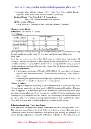 41
2. Irrigated:- Vikas (PG-1) Vishwas (PG-5), Phule G-12, Vijay, Vishal, Digvijay,
Rajas,Saki -9596,Phule vikram,Phule vikrant,PDKV(Kanchan)
B) Kabuli Gram:- Virat, Vihar, P.K.V.-2, Shweta,Krupa,
Most of the varieties are wilt resistant varieities.
C) Old varieties of Gram:-
Chafa, N-59, N-31, Warangal, Halwa, Gulab, D-8, BDN-9-3, Annegiri.
Manures and Fertilizers:-
a) Manures:- 6 to 7 tonnes of FYM/ha
(b) Fertilizers:-
Crop Conditions
Fertilizers (Kg/ha)
N P K
Dry land (Rainfed) 12.5 25 00
Assured Rainfall 20 40 00
Irrigated
25 50 30
OR 125Kg DAP/hand 50kg MOP
Entire quantity of fertilizer should be given at the time sowing with two bowl seed drill. Top
dressing is not given to pulse crops. 2% Urea spraying is given at pod filling stage.
After care:-
From the weed control point of view first 4 to 5 weeks are critical. Gram crop is required 2
hoeing & 1 weeding. First hoeing is done 20 DAS, Second hoeing is done 30 DAS. Hoeing
should be carried out at vapsa condition. In between two hoeing one hand weeding is given. In
rainfed condition hoeing is useful for preventing cracks of the soil & conserving soil moisture.
Chemical weed control:-
1. Pre-emergence application of Nitrafen (TOKE-25) @ 1.0 kg a.i./ha in 600 liters of
water has been found to be effective. OR pendimethalin (stomp) @ 2.5litres /ha in 500
liters of water.
2. Post-emergence application of Quizalofop-ethyl (Targa super) @ 0.04 – 0.05 kg. a.i./ha
in 500 liters of water for excellent control of annual grasses.
Nipping in Gram:-
Nipping is the process of plucking of apical or terminal buds or tip from the main shoot.
Nipping in gram is generally carried out about 30-40 DAS (initiation of branching). The main
object of nipping is to stop the apical growth and promotes the lateral branching.which might
encourage vigorous plant growth and produce more number of branches, encourages more
flowering and yield per plant is increase. However, only the nipping is not beneficial to increase
the yield of gram. The advantage of nipping in gram to get green leafy vegetable to the farmer.
Green leafy vegetable dried in sunlight and used as vegetable through the year.
Collection of malic acid /‘Amb’ from Gram:-
When gram plants attain age of 50to 60 days, leaves secret malic acid, locally called as “Amb”.
The malic acid accumulates on the tip of the leaves, it dissolves in dews. The malic acid is
collected by running a muslin cloth over a gram plant in early morning and squeezing it in
bucket. The squeezed material contains 90 to 95% malic acid and 5 to 10% oxalic acid. About
Join us on Instagram for latest updates@agrounder_click here
Join us on Telegram for agri pdf@agrounder_click here
 