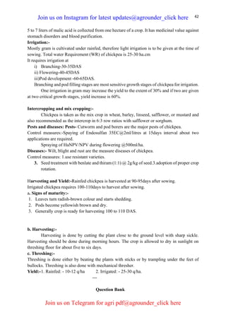 42
5 to 7 liters of malic acid is collected from one hectare of a crop. It has medicinal value against
stomach disorders and blood purification.
Irrigation:-
Mostly gram is cultivated under rainfed, therefore light irrigation is to be given at the time of
sowing. Total water Requirement (WR) of chickpea is 25-30 ha.cm
It requires irrigation at
i) Branching-30-35DAS
ii) Flowering-40-45DAS
iii)Pod development -60-65DAS.
Branching and pod filling stages are most sensitive growth stages of chickpea for irrigation.
One irrigation in gram may increase the yield to the extent of 30% and if two are given
at two critical growth stages, yield increase is 60%.
Intercropping and mix cropping:-
Chickpea is taken as the mix crop in wheat, barley, linseed, safflower, or mustard and
also recommended as the intercrop in 6:3 row ratios with safflower or sorghum.
Pests and diseases: Pests- Cutworm and pod borers are the major pests of chickpea.
Control measures:-Spaying of Endosulfan 35EC@2ml/litres at 15days interval about two
applications are required.
Spraying of HaNPV/NPV during flowering @500ml/ha.
Diseases:- Wilt, blight and rust are the measure diseases of chickpea.
Control measures: 1.use resistant varieties.
3. Seed treatment with benlate and thiram (1:1) @ 2g/kg of seed.3.adoption of proper crop
rotation.
Harvesting and Yield:-Rainfed chickpea is harvested at 90-95days after sowing.
Irrigated chickpea requires 100-110days to harvest after sowing.
a. Signs of maturity:-
1. Leaves turn radish-brown colour and starts shedding.
2. Pods become yellowish brown and dry.
3. Generally crop is ready for harvesting 100 to 110 DAS.
b. Harvesting:-
Harvesting is done by cutting the plant close to the ground level with sharp sickle.
Harvesting should be done during morning hours. The crop is allowed to dry in sunlight on
threshing floor for about five to six days.
c. Threshing:-
Threshing is done either by beating the plants with sticks or by trampling under the feet of
bullocks. Threshing is also done with mechanical thresher.
Yield:-1. Rainfed: - 10-12 q/ha 2. Irrigated: - 25-30 q/ha.
---
Question Bank
Join us on Instagram for latest updates@agrounder_click here
Join us on Telegram for agri pdf@agrounder_click here
 