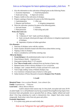 43
1. Give the information on the cultivation of Bengal gram on the following Points:
1. Economic Importance 2. Seed bed preparation
3. Seeds and sowing 4. Improved varieties
2. Prepare a leaflet on the cultivation of chickpea.
3. Prepare a package of practices for gram on the following points.
1. Land preparation 2. After care
3. Manures and fertilizers 4. Irrigation management.
4. Write the cultivation practices for gram on the following points.
1. Soil and climate 2. Varieties
3. Plant protection 4. Harvesting and yield
Write short notes on:-
a) Nipping
b) Collection of ‘Amb’ /malic acid from chickpea
c) Seed, sowing & critical growth stages with reference to irrigation requirements
of chickpea.
d) Importance of pulses in Indian agriculture
Give Reasons:-
1. Seed rate of chickpea varies with the varieties.
2. Seeds of pulses should be treated with Rhizobium culture before sowing.
3. Nipping is done in chickpea .
4. Gram is considered as soil fertility restoring crop.
Fill in the blanks:-
1. Gram/chickpea is the predominant pulse crop in rabi season.
2. Gram belong to family – Leguminoceae
3. Gram grain contains about 17-21% protein .
4. 5 to 7 liters of malic acid is collected from one hectare of gram crop.
5. Botanical name of desi or brown chickpea is Cicer arietienum.
6. Chickpea ‘Amb’ contains 90-95% of malic acid and 4-5% oxalic acid.
7. Virat is high yielding variety of Kabuli chickpea crop.
8. Cicer kabulium is botanical name of kabuli or white gram.
9. Indian Institute of Pulses Research is located at Kanpur,Uttar Pradesh.
2. Lentil
Botanical Name:- Lens esculenta Moench ., Lens culinaris Syn.
Family: Leguminoceae / Fabaceae
Local name :- Masur,Masoor/Masuri
Lentil is annual winter season crop. It is busy herb, erect plant and varies 30-50
cm plant height. Lit is self-pollinated crop having acropetal flowering(flowering begins from
lowermost buds and gradually moves upwards).Pods are oblong, slightly inflated and small
about 1.5cm long containing two seeds in characteristic lens –shaped. Seed colour mostly
orange-pink .Seed colour varies from red, green and yellow.
Economic Importance:
1. It is a pulse crop, grains are used in daily diet.
Join us on Instagram for latest updates@agrounder_click here
Join us on Telegram for agri pdf@agrounder_click here
 