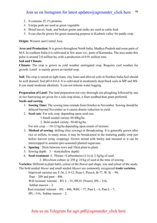 44
2. It contains 25.1% proteins.
3. Unripe pods are used as green vegetable
4. Dried leaves, husk, and broken grains and stalks are used as cattle feed.
5. It can also be grown for green manuring purpose in Kashmir valley for paddy crop.
Origin: Western and Central Asia.
Area and Production: It is grown throughout North India, Madhya Pradesh and some parts of
M.S. In southern India it is cultivated in few areas viz., parts of Karnataka. The area under this
pulse is around 2.0 million ha, with a production of 0.91 million tons.
Soil and Climate:
Climate: The crop is grown as cold weather unirrigated crop. Requires cool weather for
growth. Lentil is mainly grown as rainfed crop.
Soil: The crop is raised on light loam, clay loam and alluvial soils in Northen India.Soil should
be well drained. Soil pH 6.0-6.4. It is cultivated in moderately deep black soils in MP and MS.
It can stand moderate alkalinity. It can not tolerate water logging.
Preparation of Land: The land preparation not very thorough one ploughing followed by one
or two harrowing are given for a sole crop alone, a finer seedbed than gram preferred.
Seeds and sowing:
1. Sowing Time: The sowing time extends from October to November. Sowing should be
delayed beyond November as it causes drastic reduction in yield.
2. Seed rate: For sole crop: depending upon seed size.
1.Small seeded variety-30-40kg/ha
2. Bold seeded variety- 50-60 kg/ha.
For mix crop : - 10-12 kg/ha depending upon extent of mixture.
3. Method of sowing: drilling (line sowing) or Broadcasting. It is generally grown after
rice or millets, in many areas; it may be broadcasted in the maturing paddy crop just
before harvest (relay cropping). Grown mixed with barley and mustard or it can be
intercropped in autumn (pre-seasonal) planted sugarcane.
4. Spacing : 30cm between rows and 10cm plant to plant.
5. Sowing depth: 3 – 4cm(shallow depth)
6. Seed treatment :1. Thiram +Carbendazim (1:1) @ 2.5g/kg of seed.
2. Rhizobium culture @ 250 g/ 10 kg of seed at the time of sowing.
Varieties: Differed in plant habit, colour of the flower and shape, size and colour of the seeds.
The bold seeded Masur and small seeded Masuri are commonly recognized trade varieties.
Improved varieties are T-36, L 9-12, Pusa-1, Pusa-6, B-77, W. B. – 94,
Pant – 209 and pant – 406.
Wilt resistant/ tolerant – RV L - 31, IPL81 (Noori), IPL - 316,
Sekhar masoor – 2.
Rust resistant/ tolerant – IPL - 406, WBL - 77, Pant L - 6, Pant L - 7,
IPL –316, Sekhar masoor – 2.
Join us on Instagram for latest updates@agrounder_click here
Join us on Telegram for agri pdf@agrounder_click here
 