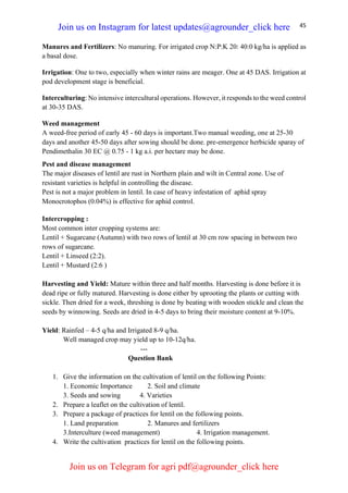 45
Manures and Fertilizers: No manuring. For irrigated crop N:P:K 20: 40:0 kg/ha is applied as
a basal dose.
Irrigation: One to two, especially when winter rains are meager. One at 45 DAS. Irrigation at
pod development stage is beneficial.
Interculturing: No intensive intercultural operations. However, it responds to the weed control
at 30-35 DAS.
Weed management
A weed-free period of early 45 - 60 days is important.Two manual weeding, one at 25-30
days and another 45-50 days after sowing should be done. pre-emergence herbicide sparay of
Pendimethalin 30 EC @ 0.75 - 1 kg a.i. per hectare may be done.
Pest and disease management
The major diseases of lentil are rust in Northern plain and wilt in Central zone. Use of
resistant varieties is helpful in controlling the disease.
Pest is not a major problem in lentil. In case of heavy infestation of aphid spray
Monocrotophos (0.04%) is effective for aphid control.
Intercropping :
Most common inter cropping systems are:
Lentil + Sugarcane (Autumn) with two rows of lentil at 30 cm row spacing in between two
rows of sugarcane.
Lentil + Linseed (2:2).
Lentil + Mustard (2:6 )
Harvesting and Yield: Mature within three and half months. Harvesting is done before it is
dead ripe or fully matured. Harvesting is done either by uprooting the plants or cutting with
sickle. Then dried for a week, threshing is done by beating with wooden stickle and clean the
seeds by winnowing. Seeds are dried in 4-5 days to bring their moisture content at 9-10%.
Yield: Rainfed – 4-5 q/ha and Irrigated 8-9 q/ha.
Well managed crop may yield up to 10-12q/ha.
---
Question Bank
1. Give the information on the cultivation of lentil on the following Points:
1. Economic Importance 2. Soil and climate
3. Seeds and sowing 4. Varieties
2. Prepare a leaflet on the cultivation of lentil.
3. Prepare a package of practices for lentil on the following points.
1. Land preparation 2. Manures and fertilizers
3.Interculture (weed management) 4. Irrigation management.
4. Write the cultivation practices for lentil on the following points.
Join us on Instagram for latest updates@agrounder_click here
Join us on Telegram for agri pdf@agrounder_click here
 