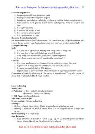 50
Economic importance:
1. Important vegetable crop throughout India
2. Green pods are used for vegetable purpose
3. Dried seeds are cooked as a whole for vegetable as a special dish or canned in sauce
4. Grain contains 22.9% protein, 1.3Fat, 60.6% carbohydrates, Minerals, calcium and
iron.
5. It is highly palatable.
6. It improve the fertility of soil
7. It is popular in kitchen garden
8. It is a great demand in cities.
Botanical description of plants:
It is a diploid species with 2n=22 chromosome. The French bean is a self-pollinated crop. It is
a photo-thermo sensitive crop. Seed colures varies from light brown,red,to reddish black.
Ecology of the crop:
Soil:-
1. It is grow on all types of soil, ranging from sandy loams to heavy clay.
2. It is grow best in loam soil..Soil should be well drained.
3. Very heavy soils are unsuitable, due to more vegetative growth.
4. It is tolerant to acid soils, but pH should not be lower than 5.5
Climate:
1. It is a cold weather crop, but thrives well in the higher temperature than peas.
2. It grows well in places between 1000 to 2000 ‘m’ above the sea level
3. It require low rainfall of about 750-1000mm.
4. In plain area it is grown in winter, while in hills area it is growing in summer season.
Preparation of land: One ploughing & 2 harrowing. It is growing as 2nd
crop after harvest of
kharif crop. It required clodded & rough seedbed.
Seeds and sowing:
Sowing time:
a) Plain area: - i) Rabi - mid of September to October
ii) Summer – January – to February
b) Hills Area:- April to end of June.
Seed Rate: 110-120kg/ha
Sowing method:- Dibbling and drilling
Spacing: -
1. Drilling – 45cm x 10cm, 60cm x 20 cm. Irrigation layout is flat bed and sara.
2. Dibbling – 30cmx 10 cm, 60cm x 30 cm, 90cm x 30 cm. Irrigation layout is ridges and
furrow.
Depth of sowing:- 8 to 10 cm deep
Seed Treatment:
1. Seed is treated with Bavistin + Thiram @ 2g + 3g per kg of seed to control seed born
fungal disease like wilt. or Tricoderma @ 5g/kg of seed.
Join us on Instagram for latest updates@agrounder_click here
Join us on Telegram for agri pdf@agrounder_click here
 