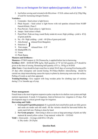 51
2. Just before sowing seed is treated with Rhizobium + P.S.B. culture each of @ 250g/10kg
of seed for increasing nitrogen fixation .
Varieties:-
1. Contender:- Seed colour is light brown
2. Phule Suyash :- Seed colour is light brown with red spatches released from NARP
Ganesh Khind,, Pune-5
3. Pusa Parvati:- Seed colour is light brown.
4. Jampa:- Seed colour is black
5. Pencil Pod:- Pods are long, round fleshy tender & sweet, High yielding:- yield is 45 Q.
of green pods/ha
6. No. -34:- High yielding – yield – 68 Q/ha of green pod yield
7. Arka Komal released from Bangalore
8. Selection-2
9. Pant anupama – released from – U.P
10. Mutha(HPR-35)
11. Varun
12. Phule Rajma
Manures and fertilizers:-
Manures:- FYM/Compost @ 20-25tonnes/ha, is applied before last to harrowing.
Fertilizer:-RDF- 60:80:00 NPK kg/ha. Half quantity of ‘N’ & Full quantity of P should be
given at the time of sowing. Remaining half quantity of N i.e. 30 Kg at 30 DAS
After Care:- Crop should be kept weed free in initial 30-45 days of sowing.First hoeing at20-
25 days after emergence and second hoeing 30-35days.Shallow interculturing should be
carried out, deep interculturing causes the injury to plants by destroying roots near the surface.
Pulling of weeds as and when appeared.
Training/Stacking:- Give support with long wooden poles for climbing type of varieties
during 2.5 to 3months age of crop.
Water management:
French bean is the most irrigation responsive pulse crop due to its shallow root system and high
nutrient requirement. It needs 3-4 irrigations. Interval between two irrigation is 25 days. Pod
development stage is critical growth stage for irrigation.
Harvesting and Yield:-
1. Green pod (Vegetable purpose)- It is generally harvested before pods are fully-grown
and seeds are tender and still small. All the varieties should be harvested before the
seeds reach full size. Picking is done by hand.
2. For Grain purpose: - Harvesting is done as soon as large percentage of pods are fully
matured & turned yellow colour. Crop matured within 90 – 110 DAS
Yield: i. Green pods: - Average yield 60 to 120 q/ha
ii. Dry seeds:- 20-25q/ha
Question Bank
}
Join us on Instagram for latest updates@agrounder_click here
Join us on Telegram for agri pdf@agrounder_click here
 