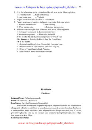 52
5. Give the information on the cultivation of French bean on the following Points:
1. Soil and climate 2. Seeds and sowing
3. Land preparation 4. Varieties
6. Prepare a leaflet on the cultivation of French bean.
7. Prepare a package of practices for French bean on the following points.
1. Manures and fertilizers 2. Interculturing
3. Weed management 4. Irrigation management.
8. Write the cultivation practices for French bean on the following points.
1. Ecological requirement 2. Economic importance
3. Nutrient management 4. Harvesting and yield
Write short notes on:-Economic importance of French bean
Give Reasons:-1.Training/Staking is done for French bean.
Fill in the blanks
1. Germination of French bean (Rajmash) is Hypogical type.
2. Botanical name of French bean is Phaseolus vulgaris
3. Origin of French bean is South America.
4. French bean is photo-thermo sensitive crop.
***
III. Oilseeds
1.Sunflower
Botanical Name: Helianthus annuus L.
Family:- Compositae / Asteraceae
Local name:- Suryaful, Suryakanti, Surajmukhi)
Sunflower is an important oil-producing crop in temperate countries and largest source
of vegetable oil in the world. Next to groundnut, soybean, and rape seed-mustard. Sunflower
is short duration, photo insensitive, wide adaptability and drought tolerance crop. It can be
grown throughout the year and can serve an ideal catch crop during the drought period when
land is otherwise kept fallow.
Economic Importance
Join us on Instagram for latest updates@agrounder_click here
Join us on Telegram for agri pdf@agrounder_click here
 