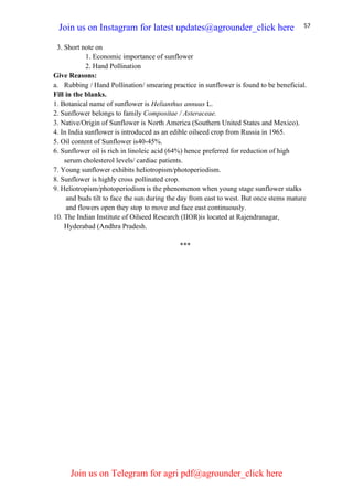57
3. Short note on
1. Economic importance of sunflower
2. Hand Pollination
Give Reasons:
a. Rubbing / Hand Pollination/ smearing practice in sunflower is found to be beneficial.
Fill in the blanks.
1. Botanical name of sunflower is Helianthus annuus L.
2. Sunflower belongs to family Compositae / Asteraceae.
3. Native/Origin of Sunflower is North America (Southern United States and Mexico).
4. In India sunflower is introduced as an edible oilseed crop from Russia in 1965.
5. Oil content of Sunflower is40-45%.
6. Sunflower oil is rich in linoleic acid (64%) hence preferred for reduction of high
serum cholesterol levels/ cardiac patients.
7. Young sunflower exhibits heliotropism/photoperiodism.
8. Sunflower is highly cross pollinated crop.
9. Heliotropism/photoperiodism is the phenomenon when young stage sunflower stalks
and buds tilt to face the sun during the day from east to west. But once stems mature
and flowers open they stop to move and face east continuously.
10. The Indian Institute of Oilseed Research (IIOR)is located at Rajendranagar,
Hyderabad (Andhra Pradesh.
***
Join us on Instagram for latest updates@agrounder_click here
Join us on Telegram for agri pdf@agrounder_click here
 