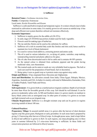 59
2. Safflower
Botanical Name:- Carthamus tinctorius Linn.
Family:- Compositae /Asteraceae
Local name: Kardai Kusumbha and Kusum
Safflower is cultivated both in tropical and temperate region. It is minor oilseed crop in India
restricted its cultivation in some states. It is mainly grown in rabi season as rainfed crop .it has
deep and efficient root system therefore utilized soil moisture effectively.
Economic Importance:
1. Safflower is mainly grown for the edible oil (28-32%).
2. In early stage (25-30 DAS) top portion of plant used for leafy vegetable.
3. Flowers used for making type of herbal tea.
4. The ray and disc florets can be used as the substitute for saffron.
5. Safflower oil is rich in essential fatty acids like linoleic and oleic acid, hence useful to
maintain low level of blood cholesterol.
6. It is used in various food additives, extracting protein and amino acids.
7. The oil is used in various industries viz., as dying oil, paints, varnishes, soap making,
waterproofing material and plastic adhesives for glass.
8. The oil cake from decorticated seed is fed to cattle and it contains 40-50% protein.
9. As the natural colour is obtained from carthamin pigment and the petals having
medicinal value, cure rheumatism.
10. The roasted seeds can be eaten or seeds are very relishable food to pigeons. The hull or
seed coat used for the preparation of hard board, fuel or decoration.
11. Being spiny it acts as guard crop as it protects main crop against stray cattle.
Origin and History: It has originated from Abyssinia and Afghanistan.
Area and Distribution: Its cultivation extends from India, China Egypt, Ethiopia, Mexico,
Argentina, Australia and USA. In India it is mainly cultivated in Maharashtra, Karnataka, Parts
of Andhra Pradesh, Tamil Nadu and Orissa.
Ecology:
Soil requirement:- It is grown both as a rainfed and an irrigated condition. Depth of soil should
be more than 45cm for favorable growth of this crop. Soil should be well drained. It can be
grown in moderately saline soils. In MS and Southern states it is grown mainly on medium to
heavy black cotton soils as unirrigated crop. In other parts of country it is grown as on loam
and light textured soils as an irrigated crop.
Climatic Requirement: Safflower is a drought resistant crop and can be grown in regions
receiving rainfall of about 100 mm.
Cultural Practices:
Preparatory Tillage: In assured rainfall areas it is grown after the harvest of short duration
legume crop like green gram, blackgram or early groundnut. In such areas land is prepared by
giving 2-3 harrowing after harvest of Kharif crops. In drought prone areas, land is kept fallow
in Kharif and safflower is grown in Rabi. In such regions, one deep ploughing once in three
years in summer followed by 2-3 criss-cross harrowing is sufficient. In these fields soil
conservation practices are followed in Kharif seasons.
Join us on Instagram for latest updates@agrounder_click here
Join us on Telegram for agri pdf@agrounder_click here
 