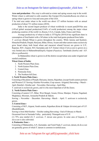 6
Area and production: -The crop is cultivated as winter and spring season crop in the world.
Winter wheat is cultivated in cold countries like Europe,USA,Australia,Russia etc.where as
spring wheat is grown in Asia and some parts of the USA.
T he total area under wheat in the world was about 127 million hectares with an annual
production of about 731 million tonnes (2018).
India is the second largest producer of wheat worldwide in recent past(2019)in area
(14%of global area)and production(13.64% of world production) among the major wheat
producing countries of the world viz.,Russia, U.S.A, Canada, India, France and China.
Average productivity of wheat in India is 3371kg/ha (2019).It has significant share in
consumption of food basket with a 36%share in the total food grains produced from India.
T. aestivum (Bread) Wheat is grown throughout the country. While Jammu and Kashmir,
Himachal Pradesh, Punjab, Hariyana, Bihar, Orissa, Assam and other eastern states exclusively
grow bread wheat, both bread wheat and macaroni wheat(T.durum) are grown in U.P.,
Rajastan, M.P., Gujarat, M.S. Karnataka and A.P. Emmer wheat (T.dicoccum) is grown on a
very limited area in Maharashtra(Khapli), Gujarat (Popatiya), Tamilnadu (Samba) and A.P.
(Ravva godhumalu).
In Maharashtra wheat is grown in all the district except kokan area under irrigated and
rainfed conditions.
Wheat Zones of India:
1. North Western Plain Zone.
2. North Eastern Plain Zone.
3. Central Zone.
4. Peninsular Zone.
5. The Northern hill Zone.
1. North Western Plain Zone:-
Consisting of the plains of Punjab, Hariyana, Jammu, Rajasthan, (except South-eastern portion)
and Western U.P. Sowing:-October-November, Crop season:- Irrigated, Harvesting :- March –
April, Rainfed:- October and – November, Harvesting:- April-May.
T. aestivum is exclusively grown, and it is the most Important of all the Zones.
2. North Eastern Plain Zone:-
Consisting of eastern U.P., Bihar, West Bengal, Assam, Orissa, Manipur, Tripura, Nagaland,
Meghalaya, Mizoram, Arunachal Pradesh & Sikkim.
Sowing :- November – December. Harvesting:- March – April. T. aestivum is exclusively
grown.
3. Central Zone:-
Consisting of M.P., Gujarat, South eastern, Rajasthan (Kota & Udaipur division) part of U.P.
(Bundelkhand),
Sowing is from Mid October – October ending.Harvesting:- End of February to March.
Occasional frost in Narmada Valley particularly Tikamgarh area of U.P.
(1) 75% area rainfed (2) T. aestivum, T. durum area grown. In some area of Gujarat, T.
dicoccum is also cultivated.
4. Peninsular Zone: -
Consisting of Maharashtra, A.P., Karnataka and Tamil Nadu.T. aestivum, durum, & dicoccum
are generally grown of which T. durum is common in rainfed areas.
Join us on Instagram for latest updates@agrounder_click here
Join us on Telegram for agri pdf@agrounder_click here
 