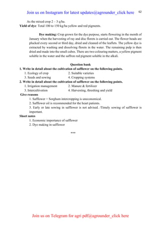 62
As the mixed crop 2 – 3 q/ha.
Yield of dye: Total 100 to 150 kg/ha yellow and red pigments.
Dye making: Crop grown for the dye purpose, starts flowering in the month of
January when the harvesting of ray and disc florets is carried out. The flower heads are
plucked every second or third day, dried and cleaned of the leaflets. The yellow dye is
extracted by washing and dissolving florets in the water. The remaining pulp is then
dried and made into the small cubes. There are two colouring matters, a yellow pigment
soluble in the water and the saffron red pigment soluble in the alkali.
Question bank
1. Write in detail about the cultivation of safflower on the following points.
1. Ecology of crop 2. Suitable varieties
3. Seeds and sowing 4. Cropping systems
2. Write in detail about the cultivation of safflower on the following points.
1. Irrigation management 2. Manure & fertilizer
3. Intercultivation 4. Harvesting, threshing and yield
Give reasons
1. Safflower + Sorghum intercropping is uneconomical.
2. Safflower oil is recommended for the heart patients.
3. Early or late sowing in safflower is not advised. /Timely sowing of safflower is
important.
Short notes
1. Economic importance of safflower
2. Dye making in safflower
***
Join us on Instagram for latest updates@agrounder_click here
Join us on Telegram for agri pdf@agrounder_click here
 