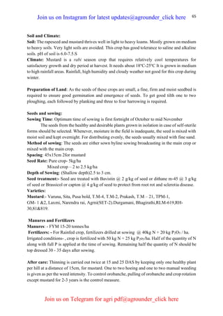 65
Soil and Climate:
Soil: The rapeseed and mustard thrives well in light to heavy loams. Mostly grown on medium
to heavy soils. Very light soils are avoided. This crop has good tolerance to saline and alkaline
soils. pH of soil is 6.0-7.5.S
Climate: Mustard is a rabi season crop that requires relatively cool temperatures for
satisfactory growth and dry period at harvest. It needs about 18o
C-25o
C It is grown in medium
to high rainfall areas. Rainfall, high humidity and cloudy weather not good for this crop during
winter.
Preparation of Land: As the seeds of these crops are small, a fine, firm and moist seedbed is
required to ensure good germination and emergence of seeds. To get good tilth one to two
ploughing, each followed by planking and three to four harrowing is required.
Seeds and sowing:
Sowing Time: Optimum time of sowing is first fortnight of October to mid November
The seeds from the healthy and desirable plants grown in isolation in case of self-sterile
forms should be selected. Whenever, moisture in the field is inadequate, the seed is mixed with
moist soil and kept overnight. For distributing evenly, the seeds usually mixed with fine sand.
Method of sowing: The seeds are either sown byline sowing broadcasting in the main crop or
mixed with the main crop.
Spacing: 45x15cm 2for mustard
Seed Rate: Pure crop- 5kg/ha
Mixed crop – 2 to 2.5 kg/ha
Depth of Sowing: (Shallow depth)2.5 to 3 cm.
Seed treatment:- Seed are treated with Bavistin @ 2 g/kg of seed or dithane m-45 @ 3 g/kg
of seed or Brassicol or capton @ 4 g/kg of seed to protect from root rot and sclerotia disease.
Varieties:
Mustard:- Varuna, Sita, Pusa bold, T.M-4, T.M-2, Prakash, T.M – 21, TPM-1,
GM- 1 &2, Laxmi, Narendra rai, Agrni(SET-2).Durgamani, Bhagirathi,RLM-619,RH-
30,81&819.
Manures and Fertilizers
Manures: - FYM 15-20 tonnes/ha
Fertilizers: - For Rainfed crop, fertilizers drilled at sowing @ 40kg N + 20 kg P2O5 / ha.
Irrigated conditions- , crop is fertilized with 50 kg N + 25 kg P2o5/ha. Half of the quantity of N
along with full P is applied at the time of sowing. Remaining half the quantity of N should be
top dressed 30 - 35 days after sowing.
After care: Thinning is carried out twice at 15 and 25 DAS by keeping only one healthy plant
per hill at a distance of 15cm, for mustard. One to two hoeing and one to two manual weeding
is given as per the weed intensity. To control orobanche, pulling of orobanche and crop rotation
except mustard for 2-3 years is the control measure.
Join us on Instagram for latest updates@agrounder_click here
Join us on Telegram for agri pdf@agrounder_click here
 
