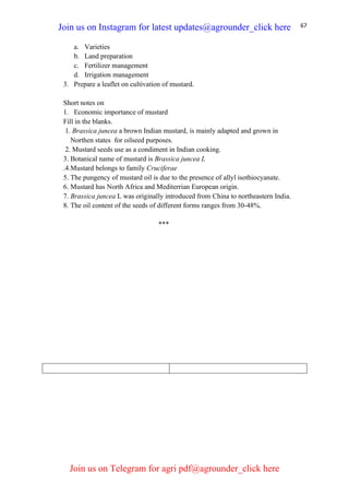67
a. Varieties
b. Land preparation
c. Fertilizer management
d. Irrigation management
3. Prepare a leaflet on cultivation of mustard.
Short notes on
1. Economic importance of mustard
Fill in the blanks.
1. Brassica juncea a brown Indian mustard, is mainly adapted and grown in
Northen states for oilseed purposes.
2. Mustard seeds use as a condiment in Indian cooking.
3. Botanical name of mustard is Brassica juncea L
.4.Mustard belongs to family Cruciferae
5. The pungency of mustard oil is due to the presence of allyl isothiocyanate.
6. Mustard has North Africa and Mediterrian European origin.
7. Brassica juncea L was originally introduced from China to northeastern India.
8. The oil content of the seeds of different forms ranges from 30-48%.
***
Join us on Instagram for latest updates@agrounder_click here
Join us on Telegram for agri pdf@agrounder_click here
 