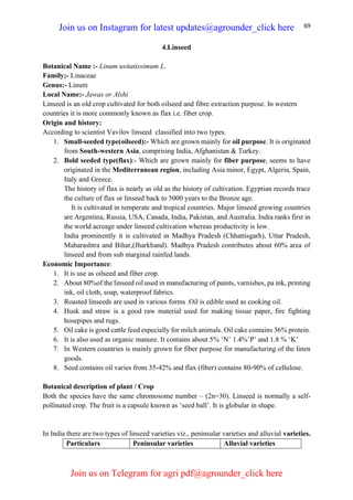 69
4.Linseed
Botanical Name :- Linum usitatissimum L.
Family;- Linaceae
Genus:- Linum
Local Name:- Jawas or Alshi
Linseed is an old crop cultivated for both oilseed and fibre extraction purpose. In western
countries it is more commonly known as flax i.e. fiber crop.
Origin and history:
According to scientist Vavilov linseed classified into two types.
1. Small-seeded type(oilseed):- Which are grown mainly for oil purpose. It is originated
from South-western Asia, comprising India, Afghanistan & Turkey.
2. Bold seeded type(flax):- Which are grown mainly for fiber purpose, seems to have
originated in the Mediterranean region, including Asia minor, Egypt, Algeria, Spain,
Italy and Greece.
The history of flax is nearly as old as the history of cultivation. Egyptian records trace
the culture of flax or linseed back to 5000 years to the Bronze age.
It is cultivated in temperate and tropical countries. Major linseed growing countries
are Argentina, Russia, USA, Canada, India, Pakistan, and Australia. India ranks first in
the world acreage under linseed cultivation whereas productivity is low.
India prominently it is cultivated in Madhya Pradesh (Chhattisgarh), Uttar Pradesh,
Maharashtra and Bihar,(Jharkhand). Madhya Pradesh contributes about 60% area of
linseed and from sub marginal rainfed lands.
Economic Importance:
1. It is use as oilseed and fiber crop.
2. About 80%of the linseed oil used in manufacturing of paints, varnishes, pa ink, printing
ink, oil cloth, soap, waterproof fabrics.
3. Roasted linseeds are used in various forms .Oil is edible used as cooking oil.
4. Husk and straw is a good raw material used for making tissue paper, fire fighting
hosepipes and rugs.
5. Oil cake is good cattle feed especially for milch animals. Oil cake contains 36% protein.
6. It is also used as organic manure. It contains about 5% ‘N’ 1.4%’P’ and 1.8 % ‘K’
7. In Western countries is mainly grown for fiber purpose for manufacturing of the linen
goods.
8. Seed contains oil varies from 35-42% and flax (fiber) contains 80-90% of cellulose.
Botanical description of plant / Crop
Both the species have the same chromosome number – (2n=30). Linseed is normally a self-
pollinated crop. The fruit is a capsule known as ‘seed ball’. It is globular in shape.
In India there are two types of linseed varieties viz., peninsular varieties and alluvial varieties.
Particulars Peninsular varieties Alluvial varieties
Join us on Instagram for latest updates@agrounder_click here
Join us on Telegram for agri pdf@agrounder_click here
 