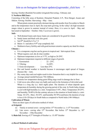 7
Sowing: October (Rainfed) November (irrigated) Harvesting:- February end.
5. Northern Hill Zone:-
Consisting of the hilly areas of Kashmir, Himachal Pradesh, U.P., West Bengal, Assam and
Sikkim. Sowing: October. Harvesting: - May – June.
Wheat plants remain practically dormant during cold months from November to March
and as the temperature rises in April, the crop starts growing. In the valley’s & high mountain
ranges wheat is grown in summer instead of winter. Here, it is sown in April – May and
harvested in September – October. Only T.aestivum is grown.
Soil:-
a. Well-drained loams and clayey loams are considered to be good for wheat.
b. Sandy loams and black soils also good.
c. Soil PH
should be 6.5 to 7.5
d. Below 5.1 and above 9 PH
crop completely fail.
e. Medium to heavy fertility and with good moisture retentive capacity are ideal for wheat.
Climate: -
a. It is a temperate crop but can be grown in tropical and Sub-tropical Zone.
b. Wheat requires cool, dry & clear weather.
c. Optimum temperature as low as 5-7ºC, as high as 26-28ºC.
d. Optimum temperature required at different stages of growth.
1. Germination : 22 - 25ºC.
2. Tillering : 16-20ºC.
3. Grain development : Less than 25ºC.
e. Hot and humid weather is harmful because it encourages rapid spread of fungus
diseases like – rusts.
f. Dry sunny days and cool nights result in dew formation that is very helpful for crop.
g. Average annual rainfall between 750-1600mm.
h. Extreme low temperature during grain filling stage result in damage due to frost.
i. Cold waves also affect crop very badly and result in the formation of shriveled seed.
Wheat is a long day (i.e. short night) plant. The duration of wheat depends upon
temperature & humidity during the growing period of the crop. In North India climate
is cool with high humidity (i.e. mini. Temperature 5-6ºC., Maxi. Temperature 20-25ºC.
and humidity 70-80%) On the contrary adverse is the situation in South India (i.e. mini.
Temp. 10-12ºC., Maxi. 30-32ºC. and humidity 50-70%) and hence the duration of crop
is less (110-120 days) in South India as compared to North India (140-160days)
Cultivation of Wheat:
There are there types of cultivation method of wheat.
a) Irrigated:
(i) Timely or normal sown:- sowing before 15th
November i.e. 1-15th
November.
(ii) Late sown:- sowing after 15th
November. But before 15th
December i.e. 16th
November – 15the December
b) Rain fed: Sowing of 2nd
fortnight of October i.e. 15-30th
October
c) Haveli Method of cultivation:
Join us on Instagram for latest updates@agrounder_click here
Join us on Telegram for agri pdf@agrounder_click here
 