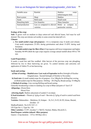 70
Suitable areas Rainfed Shallow water
table(Gangetic belt)
Root system Deep Shallow
Seeds Bold seeds Small seeds
Branching habit Few branches Many branches
Seed production Less as compared to alluvial
varieties
Better as compare to
peninsular varieties
Ecology of the crop:
Soil:- It grows well on medium to deep cotton-soil and alluvial loams, Soil must be well
drained. The crop can tolerate soil acidity to some extent but ideal pH is 6.
Climate:
a. For small seeded crops (oil purpose): - It is a temperate crop. It needs cool climate.
Crop needs temperature 25-30ºc during germination and about 15-20o
C during seed
formation.
b. For bold seeded crops for fiber (Flax):Crop requires still lower temperature and higher
humidity 80-90%.Both the type crops requires average annual rainfall about 450 to 750
mm
Land Preparation:-
It needs a weed free and fine seedbed. After harvest of the previous crop one ploughing
followed by two to three harrowing are given. To control termites and cutworms soil
application of Aldrin 5% at last harrowing.
Seeds and sowing:
a)Time of sowing: - Rainfed area- Last week of September to first fortnight of October
Irrigated areas- Second fortnight of October to November.
b) Seed rate: (i) small seeded crops for oil purpose:- 8 to 10Kg/ha for drilling/line sowing
(ii) Bold seeded crops for fiber purpose:- Drilling – 20-25kg/ha, Broad casting- 35-40kg/ha
c) Method of sowing:- Line sowing/Drilling and broad casting
Generally broadcasting is done in standing rice crop in Bihar and parts of East U.P
d)Spacing:- 45cmx10cm
30cmx15cm
e)Sowing depth: Shallow placement of seeds(2-3 cm deep).
f) Seed treatment: - Thiram @ 3g/kg of seed + Bavistin @ 2g/kg of seed to control seed born
diseases.
Varieties- Maharashtra: - Malshiras-10, Solapur – 36, N-3, N-55, R-552, Kiran, Sheetal,
Jawahar –23
MadhyaPradesh:- No-4-29, N.P.-11
UP-Type No.-1, Type No. 126
Other varieties:- T-397, Jawahar-7, 17&522, Neelam, Mukta, Hira & K-2,
Dual Purpose varieties (oilseed +fibre purpose)
Gaurav:- Crop duration – 135 to 140 Days (Irri.)
Join us on Instagram for latest updates@agrounder_click here
Join us on Telegram for agri pdf@agrounder_click here
 