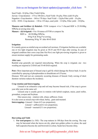 71
Seed Yield:- 10 Q/ha, Fibre Yield-9 Q/ha
Jeevan:- Crop duration – 175 to 180 (Irri.), Seed Yield- 10 q/ha, Fiber yield-10 q/ha
Nagarkot:- Crop duration – 160 to 170 days. Seed Yield :- 12q/ha Fiber yield – 10 q/ha.
LCK – 8528:- Crop duration – 130 to 135 days, seed yield – 12 Q/ha, Fiber yield – 10 Q/ha,
Manures and fertilizer (i) Rainfed:- FYM /compost -4 to 5 t/ha;and RDF is 25:50:00kg
NPK/ha at sowing time only.
Manure – (ii) Irrigated: - 8 to 10 tonnes of FYM or compost /ha
RDF is- 60:30:00kg NPK/ha.
30 kg N & 30 kg P at sowing,
Remaining 30 kg ‘N’ after 40-45 DAS
Irrigation:
It is mainly grown as rainfed crop on residual soil moisture. If irrigation facilities are available
one or two light irrigation may be given at 30-35 and 50-55 days after sowing. In case of
irrigated condition later sown crop (late Oct-Nov) one light pre-sowing irrigation is given to
ensure moisture supply for germinating seeds.
After care:
Rainfed crop generally not required interculturing. When the crop is irrigated, one –two
weeding are required at 21DAS and 35-40 DAS required.
Pest:- Most important pest of linseed crop is gall fly which damage the flower buds. It can be
controlled by spraying of phosphomidon or dimethioate at 0.3%conc.
Diseases: Wilt and rust are commonly occurring diseases of linseed. Early sowing of short
duration varieties reduces the incidence.
Crop rotation and Intercropping
Linseed is an exhaustive crop and soil may become linseed sick, if the crop is grown
year after year on the same soil.
Linseed crop is usually grown in rotation with hybrid sorghum, maize, pearl millet,
groundnut, cowpea and Soybean.
One season crop – rotation with, wheat, safflower, Gram.
It is also sown as mixed crop with wheat, barley, gram and mustard.
Intercropping:- Linseed + Gram (4:2 row proportion),
Linseed + safflower(4:2 row proportion),
Linseed + mustard (5:1 row proportion).
Harvesting and Yield:
1. For seed purpose (i.e. Oil):- The crop matures in 100 days from the sowing. The crop
may be harvested when the leaves are dry, plant turn golden yellow in colour, the seed
ball (capsules) become dry and brownish in colour, Seeds have become shiny.
Join us on Instagram for latest updates@agrounder_click here
Join us on Telegram for agri pdf@agrounder_click here
 