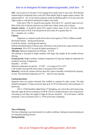 76
Soil: can be grown on all types of soil ranging from sandy loam to clay loam. Well drained
medium deep to moderately heavy soils (60-120cm depth), high in organic matter content. The
optimum pH 6.5 – 8.0. It can tolerate moderate acidity & alkalinity (pH-5.5-8.5), but soils with
slight acidity or with pH-6.0 preferred for higher crop yields.
Soils rich in ‘P& ‘Ca’ good for juice quality. Soil rich in ‘Fe’ good for sugar recovery.
Most of the soils in Deccan canal area are fertile heavy black cotton soils of clayey.
Organic carbon: It should be about 0.8% organic carbon status of soil. C/N ratio: should
between the limit of 30 & 10 & should not be lower than 30 or greater than 10.
EC → 4mmhos cm-1
or dSm-1
Climate:
Sugarcane is a tropical crop & thrives best in the regions of 750 to 1200mm rainfall.
Hot humid climate – during growth period
Cool & dry climate – during growth maturity.
Deficient rainfall produces a fibrous cane, while heavy rain results in low sugar content in cane.
Germination: 20 to 32ºC for quick & higher germination, %
Tillering: Optimum temperature for tillering – 26-32ºC
The tillering is increased in bright sunshine with larger day lengths & hot weather favours
tillering.
Grand growth: Bright sunshine, moderate temperature & long day length are important for
metabolic activities in Sugarcane.
Humidity - 65-70%
Optimum temperature for growth – 27-30ºC or in range of 25 to 35ºC
Cold weather arrest growth, borer attack is increased in hot weather.
Maturity: Cool & dry climate with less than 50% relative humidity is beneficial for ripening
of cane. The minimum temperature of 11ºC ideal for cane ripening .
Land preparations:
Sugarcane does not require extremely fine seedbed as required for other cereals. The land
should be ploughed 1-2 times crosswise deep up to 25-30 cm followed by clod crushing & 2-3
harrowing.
20 C.L. FYM should be added before 2nd
ploughing, mix well in the soil by harrowing.
Open the ridges & furrows at distance of 100 & 120 cm in medium & heavy soils, respectively.
According to soil slope, the length of ridges & furrows should be – 50 to 60 meters. Add the
remaining ½ dove of manures (20 C.L. FYN) at the times of planting.
Time of Planting:
The time of planting is governed mainly by weather conditions. Spring & autumn planting are
two important planting seasons.
Spring planting:
Join us on Instagram for latest updates@agrounder_click here
Join us on Telegram for agri pdf@agrounder_click here
 