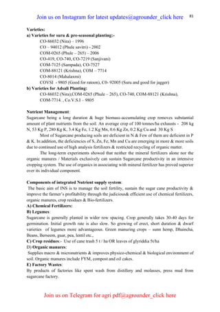 81
Varieties:
a) Varieties for suru & pre-seasonal planting:-
CO-86032 (Nira) – 1996
CO – 94012 (Phule savitri) - 2002
COM-0265 (Phule – 265) – 2006
CO-419, CO-740, CO-7219 (Sanjivani)
COM-7125 (Sampada), CO-7527
COM-88121 (Krishna), COM – 7714
CO-8014 (Mahalaxmi)
COVSI - 9805 (Good for ratoon), C0- 92005 (Suru and good for jagger)
b) Varieties for Adsali Planting:
CO-86032 (Nira),COM-0265 (Phule – 265), CO-740, COM-88121 (Krishna),
COM-7714. , Co.V.S.I – 9805
Nutrient Management:
Sugarcane being a long duration & huge biomass-accumulating crop removes substantial
amount of plant nutrients from the soil. An average crop of 100 tonnes/ha exhausts - 208 kg
N, 53 Kg P, 280 Kg K, 3.4 Kg Fe, 1.2 Kg Mn, 0.6 Kg Zn, 0.2 Kg Cu and 30 Kg S
Most of Sugarcane producing soils are deficient in N & Few of them are deficient in P
& K. In addition, the deficiencies of S, Zn, Fe, Mn and Cu are emerging in more & more soils
due to continued use of high analysis fertilizers & restricted recycling of organic matter.
The long-term experiments showed that neither the mineral fertilizers alone nor the
organic manures / Materials exclusively can sustain Sugarcane productivity in an intensive
cropping system. The use of organics in associating with mineral fertilizer has proved superior
over its individual component.
Components of integrated Nutrient supply system:
The basic aim of INS is to manage the soil fertility, sustain the sugar cane productivity &
improve the farmer’s profitability through the judicious& efficient use of chemical fertilizers,
organic manures, crop residues & Bio-fertilizers.
A) Chemical Fertilizers:
B) Legumes:
Sugarcane is generally planted in wider row spacing. Crop generally takes 30-40 days for
germination. Initial growth rate is also slow. So growing of erect, short duration & dwarf
varieties of legumes more advantageous. Green manuring crops – sunn hemp, Dhaincha,
Beans, Berseem, guar, pea, lentil etc.,
C) Crop residues:- Use of cane trash 5 t / ha OR leaves of glyriddia 5t/ha
D) Organic manures:
Supplies macro & micronutrients & improves physico-chemical & biological environment of
soil. Organic manures include FYM, compost and oil cakes.
E) Factory Wastes:
By products of factories like spent wash from distillery and molasses, press mud from
sugarcane factory.
Join us on Instagram for latest updates@agrounder_click here
Join us on Telegram for agri pdf@agrounder_click here
 