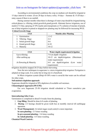 84
According to environmental conditions the crop on medium soil should be irrigated at
15 days interval in winter. (Even 20 days in heavy soils), 10 days – Summer & 15-20 days –
rainy season if there is no rainfall.
During summer months when there is shortage of water crop should be irrigated during
critical phases i.e. tillering, initial growth & grand growth. Alternate furrow irrigations, use of
mulch (7.5 t/ha), spraying of 10% kaolin anti-transpirants or 3% solution of muriate of potash,
use of drip irrigation in paired or skipped row planting may be followed for increasing WUE.
Critical Growth Stage
CGS Months after Planting
1. Germination
2. Tillering Stage
3. Initial growth Stage
4. Grand growth Stage
5. Maturity
1.5-2
2-4
4-6
6-10
10-12
CGS Water depth requirement/irrigation
Up to tillering
After earthing up
At flowering & Maturity
7-8 cm depth/ irrigation
10-12 cm depth/irrigation. (Maximum
water requirement)
6-8 cm depth/irrigation (Low water
requirement)
Irrigation should be stopped 20-25 days before harvesting.
Now the new techniques in sugarcane i.e. micro irrigation/drip irrigation /Fertigation is
adopted on large scale. It is costly but in long run it is beneficial.
In Micro irrigation system (Drip) 45-50% water is saved & that water can be utilized
for other crops.
Soil moisture depletion approach:
Sugarcane should be irrigated at 50% depletion of available soil moisture.
Climatological Approach (IW/CPE)
For suru Sugarcane 25-30 irrigation should scheduled at 75mm cumulative pan
evaporation.
Interculturing/After Care.
Germination is completed in about3-4 weeks from the planting.
1. Gap filling: Should be done 6-8 weeks of planting.
2. Hoeing: 2-3 hoeings should be given tooth hoe at monthly interval till earthingup
operation.
3. Weed Management: At initial stages weed control is more important.
In suru planting:- 2-3 times weeding
In pre-seasonal planting:- 3-4 times weeding
In Adsali planting:- 4-5 times weeding.
Chemical Weed Control:-
Join us on Instagram for latest updates@agrounder_click here
Join us on Telegram for agri pdf@agrounder_click here
 