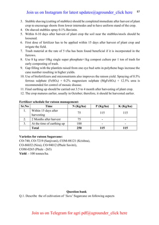 87
3. Stubble shaving (cutting of stubbles) should be completed immediate after harvest of plant
crop to encourage shoots from lower internodes and to have uniform stand of the crop.
4. On shaved stubbles spray 0.1% Bavistin.
5. Within 8-10 days after harvest of plant crop the soil near the stubbles/stools should be
loosened.
6. First dose of fertilizer has to be applied within 15 days after harvest of plant crop and
irrigate the field.
7. Trash material at the rate of 5 t/ha has been found beneficial if it is incorporated in the
furrows.
8. Use 8 kg urea+10kg single super phosphate+1kg compost culture per 1 ton of trash for
early composting of trash.
9. Gap filling with the plantlets raised from one eye bud setts in polythene bags increase the
cane number resulting in higher yields.
10. Use of biofertilizers and micronutrients also improves the ratoon yield. Spraying of 0.5%
ferrous sulphate (FeSO4) + 0.2% magnesium sulphate (MgFeSO4) + 12.5% urea is
recommended for control of mosaic disease.
11. Final earthing up should be carried out 3.5 to 4 month after harvesting of plant crop.
12. The crop matures earlier, usually in October; therefore, it should be harvested earlier.
Fertilizer schedule for ratoon management:
Sr.No Time N (Kg/ha) P (Kg/ha) K (Kg/ha)
1. Within 15 days after
harvesting
75 115 115
2. 2 Months after harvest 75 - -
3. At the time of earthing up 100 - -
Total 250 115 115
Varieties for ratoon Sugarcane:
CO-740, CO-7219 (Sanjivani), COM-88121 (Krishna),
CO-86032 (Nira), CO-94012 (Phule Savitri),
COM-0265 (Phule –265)
Yield: - 100 tonnes/ha.
Question bank
Q.1. Describe the of cultivation of ‘Suru’ Sugarcane on following aspects
Join us on Instagram for latest updates@agrounder_click here
Join us on Telegram for agri pdf@agrounder_click here
 