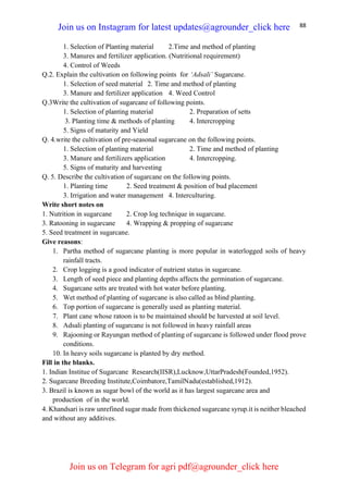 88
1. Selection of Planting material 2.Time and method of planting
3. Manures and fertilizer application. (Nutritional requirement)
4. Control of Weeds
Q.2. Explain the cultivation on following points for ‘Adsali’ Sugarcane.
1. Selection of seed material 2. Time and method of planting
3. Manure and fertilizer application 4. Weed Control
Q.3Write the cultivation of sugarcane of following points.
1. Selection of planting material 2. Preparation of setts
3. Planting time & methods of planting 4. Intercropping
5. Signs of maturity and Yield
Q. 4.write the cultivation of pre-seasonal sugarcane on the following points.
1. Selection of planting material 2. Time and method of planting
3. Manure and fertilizers application 4. Intercropping.
5. Signs of maturity and harvesting
Q. 5. Describe the cultivation of sugarcane on the following points.
1. Planting time 2. Seed treatment & position of bud placement
3. Irrigation and water management 4. Interculturing.
Write short notes on
1. Nutrition in sugarcane 2. Crop log technique in sugarcane.
3. Ratooning in sugarcane 4. Wrapping & propping of sugarcane
5. Seed treatment in sugarcane.
Give reasons:
1. Partha method of sugarcane planting is more popular in waterlogged soils of heavy
rainfall tracts.
2. Crop logging is a good indicator of nutrient status in sugarcane.
3. Length of seed piece and planting depths affects the germination of sugarcane.
4. Sugarcane setts are treated with hot water before planting.
5. Wet method of planting of sugarcane is also called as blind planting.
6. Top portion of sugarcane is generally used as planting material.
7. Plant cane whose ratoon is to be maintained should be harvested at soil level.
8. Adsali planting of sugarcane is not followed in heavy rainfall areas
9. Rajooning or Rayungan method of planting of sugarcane is followed under flood prove
conditions.
10. In heavy soils sugarcane is planted by dry method.
Fill in the blanks.
1. Indian Institue of Sugarcane Research(IISR),Lucknow,UttarPradesh(Founded,1952).
2. Sugarcane Breeding Institute,Coimbatore,TamilNadu(established,1912).
3. Brazil is known as sugar bowl of the world as it has largest sugarcane area and
production of in the world.
4. Khandsari is raw unrefined sugar made from thickened sugarcane syrup.it is neither bleached
and without any additives.
Join us on Instagram for latest updates@agrounder_click here
Join us on Telegram for agri pdf@agrounder_click here
 