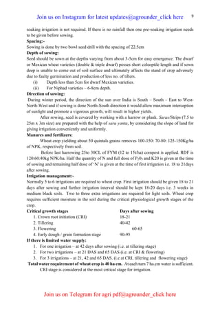 9
soaking irrigation is not required. If there is no rainfall then one pre-soaking irrigation needs
to be given before sowing.
Spacing:-
Sowing is done by two bowl seed drill with the spacing of 22.5cm
Depth of sowing:
Seed should be sown at the depths varying from about 3-5cm for easy emergence. The dwarf
or Mexican wheat varieties (double & triple dwarf) posses short coleoptile length and if sown
deep is unable to come out of soil surface and ultimately affects the stand of crop adversely
due to faulty germination and production of less no. of tillers.
(i) Depth less than 5cm for dwarf Mexican varieties.
(ii) For Niphad varieties – 6-8cm depth.
Direction of sowing:
During winter period, the direction of the sun over India is South – South – East to West-
North-West and if sowing is done North-South direction it would allow maximum interception
of sunlight and promote a vigorous growth, will result in higher yields.
After sowing, seed is covered by working with a harrow or plank. Saras/Strips (7.5 to
25m x 3m size) are prepared with the help of sara yanta, by considering the slope of land for
giving irrigation conveniently and uniformly.
Manures and fertilizers:
Wheat crop yielding about 50 quintals grains removes 100-150: 70-80: 125-150Kg/ha
of NPK, respectively from soil.
Before last harrowing 25to 30CL of FYM (12 to 15t/ha) compost is applied. RDF is
120:60:40kg NPK/ha. Half the quantity of N and full dose of P205 and K20 is given at the time
of sowing and remaining half dose of ‘N’ is given at the time of first irrigation i.e. 18 to 21days
after sowing.
Irrigation management:-
Normally 5 to 6 irrigations are required to wheat crop. First irrigation should be given 18 to 21
days after sowing and further irrigation interval should be kept 18-20 days i.e. 3 weeks in
medium black soils. Two to three extra irrigations are required for light soils. Wheat crop
requires sufficient moisture in the soil during the critical physiological growth stages of the
crop.
Critical growth stages Days after sowing
1. Crown root initiation (CRI) 18-21
2. Tillering 40-42
3. Flowering 60-65
4. Early dough / grain formation stage 90-95
If there is limited water supply:
1. For one irrigation – at 42 days after sowing (i.e. at tillering stage)
2. For two irrigations – at 21 DAS and 65 DAS (i.e. at CRI & flowering)
3. For 3 irrigations – at 21, 42 and 65 DAS. (i.e at CRI, tillering and flowering stage)
Total water requirement of wheat crop is 40 ha cm. At each turn 7 ha.cm water is sufficient.
CRI stage is considered at the most critical stage for irrigation.
Join us on Instagram for latest updates@agrounder_click here
Join us on Telegram for agri pdf@agrounder_click here
 