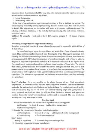 94
may come down if crop remain field for long time after maturity.Generally October sown crop
is ready to harvest in the month of April/May.
1. Lower leaves dried
2. Brix reading above 19º.
At the time of harvesting there must be enough moisture in field to facilitate harvesting. The
harvesting may be done by running a plough along the rows on both sides. Also roots are pulled
by kudali. The roots should not be washed with water as it causes a rapid deterioration. The
adhering soil should be cleaned of the roots by thorough shaking. The roots should be topped
at the leaf crown.
Yield: 35-50 tonnes/ha – beet roots with 15-16% sucrose content, 8 – 10 tonnes of green
tops/ha
Processing of sugar beet for sugar manufacturing:
Sugarbeet gets spoiled very fast & hence it has to be processed in sugar mills within 48 hrs. of
its harvesting.
In manufacturing of sugar the topped beets are washed in a flume of rapidly flowing
water. They are then sliced mechanically into thin angular strips. The sugar is extracted from
slices by the diffusion process in large drums that contain warm juice followed by warm water
at temperature of 80-84ºC after the separation of juice from the pulp, milk of lime is added to
the juice in large tents to precipitate impurities & to neutralize oxalic acid & the organic acids.
Excess calcium is precipitated as calcium carbonate by carbonation of limed juice. The juice is
then filtered, further clarified, decolorized with sulphur and again filtered. The Juice is then
concentrated to syrup under reduced pressure in steam heated vacuum pans or evaporators. The
syrup is treated with Sulphur-di-oxide, again filtered & evaporation is continued until the sugar
crystallizes. The mixture of sugar crystals and molasses is separated in a centrifuge and dried
in a granulator.
Seed Production: It is not possible on the plains because of very high atmospheric
temperature. On commercial scale National Seed Corporation and Govt. of Himachal Pradesh
undertake the seed production in Kashmir and Kalpa Valleys. For producing the seed, healthy
roots are selected; they are cut off about 1/3rd
of their tapering length and again planted in
nicely prepared and fertilized plots. An efficient Plant Protection measure and appropriate
isolation from other variety are maintained and the seed is produced. The seed production
industry has a very wide scope in India.
Question bank
1. Advice the farmer about the cultivation of sugar beet on following points.
(a) Varieties (b) Seeds & sowing (c) Fertilizer management
(d) Harvesting and yield.
2. Describe the cultivation of Sugarbeet on following points.
a) Planting time b) seeds & sowing c) Irrigation & water management
d) Interculturing e) Fertilizer management.
Short notes:
1. Bolting in sugar beet 2. Economic importance of sugar beet
3. Sugarbeet processing for sugar manufacture
Join us on Instagram for latest updates@agrounder_click here
Join us on Telegram for agri pdf@agrounder_click here
 