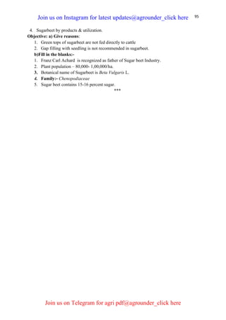 95
4. Sugarbeet by products & utilization.
Objective: a) Give reasons:
1. Green tops of sugarbeet are not fed directly to cattle
2. Gap filling with seedling is not recommended in sugarbeet.
b)Fill in the blanks:-
1. Franz Carl Achard is recognized as father of Sugar beet Industry.
2. Plant population – 80,000- 1,00,000/ha.
3. Botanical name of Sugarbeet is Beta Vulgaris L.
4. Family:- Chenopodiaceae
5. Sugar beet contains 15-16 percent sugar.
***
Join us on Instagram for latest updates@agrounder_click here
Join us on Telegram for agri pdf@agrounder_click here
 