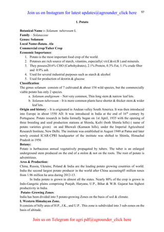 97
1. Potato
Botanical Name :- Solanum tuberosum L
Family – Solanaceae
Genus: Solanum
Local Name-Batata. Alu
Commercial crop/Tuber Crop
Economic Importance:
1. Potato is the most important food crop of the world.
2. Potatoes are rich source of starch, vitamins, especially( vit.C&vit.B ).and minerals.
3. They possess20.6% CHO (Carbohydrates), 2.1% Protein, 0.3% Fat, 1.1% crude fiber
and 0.9% ash
4. Used for several industrial purposes such as starch & alcohol
5. Used for production of dextrin & glucose
Classification:
The genus solanum consists of 7 cultivated & about 154 wild species, but the commercially
viable potato has only 2 species.
a. Solanum andigenum – Not very common, Thin long stem & narrow leaf lets.
b. Solanum tuberosum – It is more common plants have shorter & thicker stem & wider
leaf lets.
Origin and history: - It is originated in Andean valley South America. It was then introduced
into Europe in about 1550 AD. It was introduced in India at the end of 16th
century by
Portuguese. Potato research in India formally began on 1st April, 1935 with the opening of
three breeding and seed production stations at Shimla, Kufri (both Shimla hills) ( name of
potato varieties given) on and Bhowali (Kumaon hills), under the Imperial Agricultural
Research Institute, New Delhi. The institute was established in August 1949 at Patna and later
newly created ICAR-CPRI headquarter of the institute was shifted to Shimla, Himachal
Pradesh in 1956
Botany:
Potato is herbaceous annual vegetatively propagated by tubers. The tuber is an enlarged
underground stem produced on the end of a stolon & not on the roots. The root of potato is
adventitious.
Area & Production:
China, Russia, Ukraine, Poland & India are the leading potato growing countries of world.
India the second largest potato producer in the world after China accouting45 million tones
from 1.96 million ha area during 2012-13.
In India potato is grown in almost all the states. Nearly 80% of the crop is grown in
Indo-Gangetic plains comprising Punjab, Haryana, U.P., Bihar & W.B. Gujarat has highest
productivity in India.
Potato- Growing Zones:
India has been divided into 5 potato-growing Zones on the basis of soil & climate.
I. Western Himalayan Zone.
It consists of hilly area of H.P., J.K., and U.P.. This zone is subdivided into 3 sub-zones on the
basis of altitude.
Join us on Instagram for latest updates@agrounder_click here
Join us on Telegram for agri pdf@agrounder_click here
 