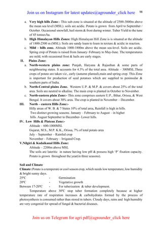 98
a. Very high hills Zone:- This sub-zone is situated at the altitude of 2500-3000m above
the mean sea level (MSL). soils are acidic. Potato is grown from April to September /
October. Occasional snowfall, hail storm & frost during winter. Tuber Yield to the tune
of 45 tonnes/ha.
b. High Himalayan Hills Zones: High Himalayan Hill Zone is is situated at the altitude
of 1800-2500 m (MSL). Soils are sandy loam to loam in texture & acidic in reaction.
c. Mild – hills zone. Altitude 1000-1800m above the mean sea-level. Soils are acidic.
Spring crop of Potato is raised from January–February to May-June. The temperatures
are mild; with occasional frost & hails are early stages.
II. Plains Zone:
a. North-western plains zone: Punjab, Haryana & Rajasthan & some parts of
neighbouring states. It accounts for 4.3% of the total area. Altitude – 300MSL.Three
crops of potato are taken viz., early (autumn planted),main and spring crop. This Zone
is important for production of seed potatoes which are supplied to peninsular &
southern parts of India.
b. North-Central plains Zone. Western U.P. & M.P. & covers about 25% of the total
area. Soils are neutral to alkaline. The main crop is planted in October to November.
c. North-eastern plain Zone:- This zone comprises eastern U.P., Bihar, Orissa, & West
Bengal. It covers about 30% area. The crop is planted in November – December.
III. North – eastern Hills Zone:-
Hilly areas of W. B. & 7 States 10% of total area, Rainfall is high in hills.
Two distinct growing seasons. January – February to August – in higher
hills. August September to December- Lower hills.
IV. Low Hills & Plateau Zone:-
Altitude – 600-1000MSL
Gujarat, M.S., M.P. K.K., Orissa, 7% of total potato area
July – September – Rainfed crop
November – February – Irrigated Crop.
V.Nilgiri & Kodaikanal Hills Zone:
Altitude – 2200m above MSL
The soils are lateritic in nature having low pH & possess high ‘P’ fixation capacity.
Potato is grown throughout the year(in three seasons).
Soil and Climate
Climate :Potato is a temperate or cool season crop, which needs low temperature, low humidity
& bright sunny days.
25ºC - Germination
20ºC - Vegetative growth
Between 17-20ºC - For tuberization & tuber development.
Temperature above 30ºC stop tuber formation completely because at higher
temperature rate of respiration increases & carbohydrates formed by the process of
photosynthesis is consumed rather than stored in tubers. Cloudy days, rains and high humidity
are very congenial for spread of fungal & bacterial diseases.
Join us on Instagram for latest updates@agrounder_click here
Join us on Telegram for agri pdf@agrounder_click here
 