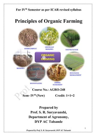 1
Prepared by Prof. S. R. Suryavanshi, DYP AC Talsande
For IVth
Semester as per ICAR revised syllabus
Principles of Organic Farming
Course No.: AGRO-248
Sem- IVth
(New) Credit: 1+1=2
Prepared by
Prof. S. R. Suryavanshi,
Department of Agronomy,
DYP AC Talsande
 