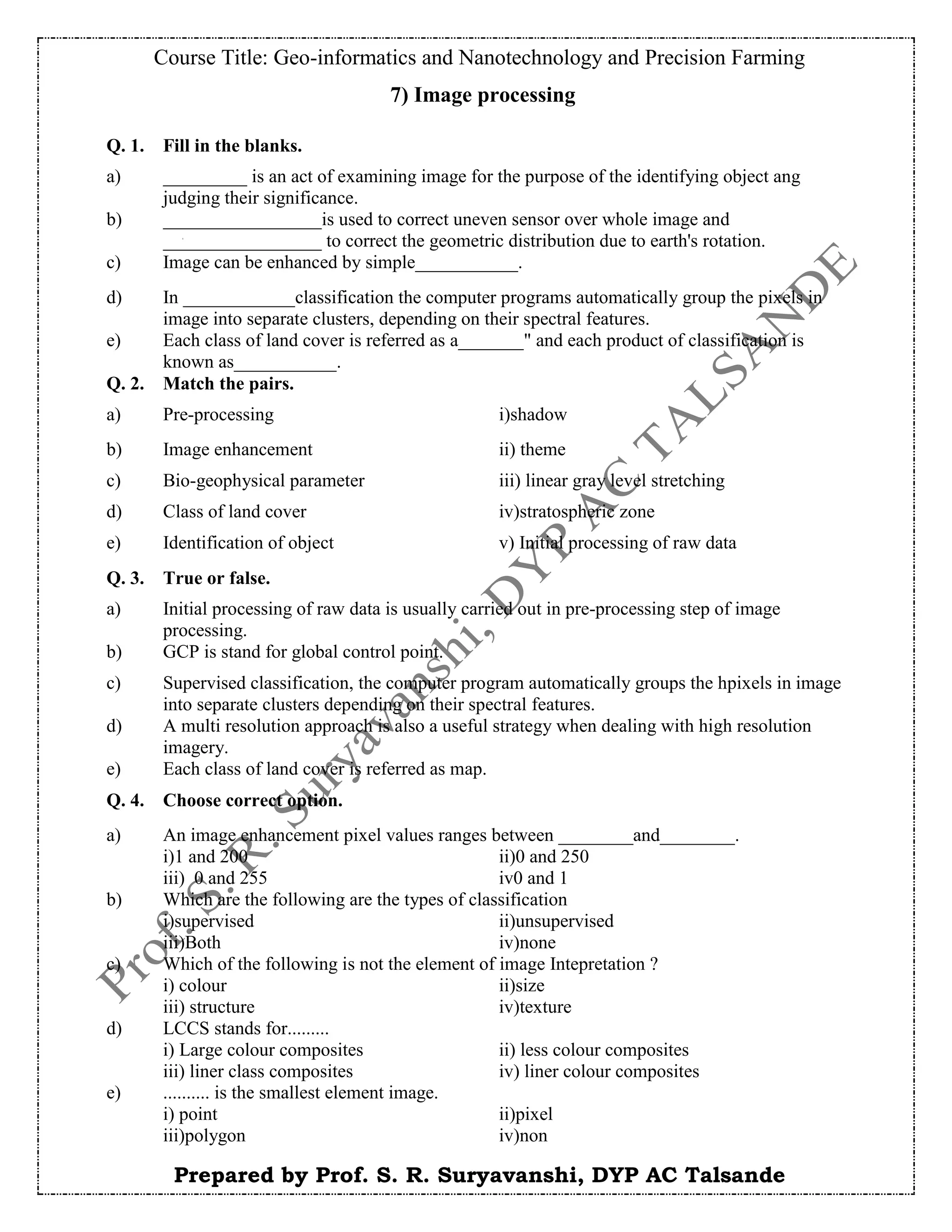 Course Title: Geo-informatics and Nanotechnology and Precision Farming
Prepared by Prof. S. R. Suryavanshi, DYP AC Talsande
7) Image processing
Q. 1. Fill in the blanks.
a) _________ is an act of examining image for the purpose of the identifying object ang
judging their significance.
b) _________________is used to correct uneven sensor over whole image and
_________________ to correct the geometric distribution due to earth's rotation.
c) Image can be enhanced by simple___________.
d) In ____________classification the computer programs automatically group the pixels in
image into separate clusters, depending on their spectral features.
e) Each class of land cover is referred as a_______" and each product of classification is
known as___________.
Q. 2. Match the pairs.
a) Pre-processing i)shadow
b) Image enhancement ii) theme
c) Bio-geophysical parameter iii) linear gray level stretching
d) Class of land cover iv)stratospheric zone
e) Identification of object v) Initial processing of raw data
Q. 3. True or false.
a) Initial processing of raw data is usually carried out in pre-processing step of image
processing.
b) GCP is stand for global control point.
c) Supervised classification, the computer program automatically groups the hpixels in image
into separate clusters depending on their spectral features.
d) A multi resolution approach is also a useful strategy when dealing with high resolution
imagery.
e) Each class of land cover is referred as map.
Q. 4. Choose correct option.
a) An image enhancement pixel values ranges between ________and________.
i)1 and 200 ii)0 and 250
iii) 0 and 255 iv0 and 1
b) Which are the following are the types of classification
i)supervised ii)unsupervised
iii)Both iv)none
c) Which of the following is not the element of image Intepretation ?
i) colour ii)size
iii) structure iv)texture
d) LCCS stands for.........
i) Large colour composites ii) less colour composites
iii) liner class composites iv) liner colour composites
e) .......... is the smallest element image.
i) point ii)pixel
iii)polygon iv)non
 