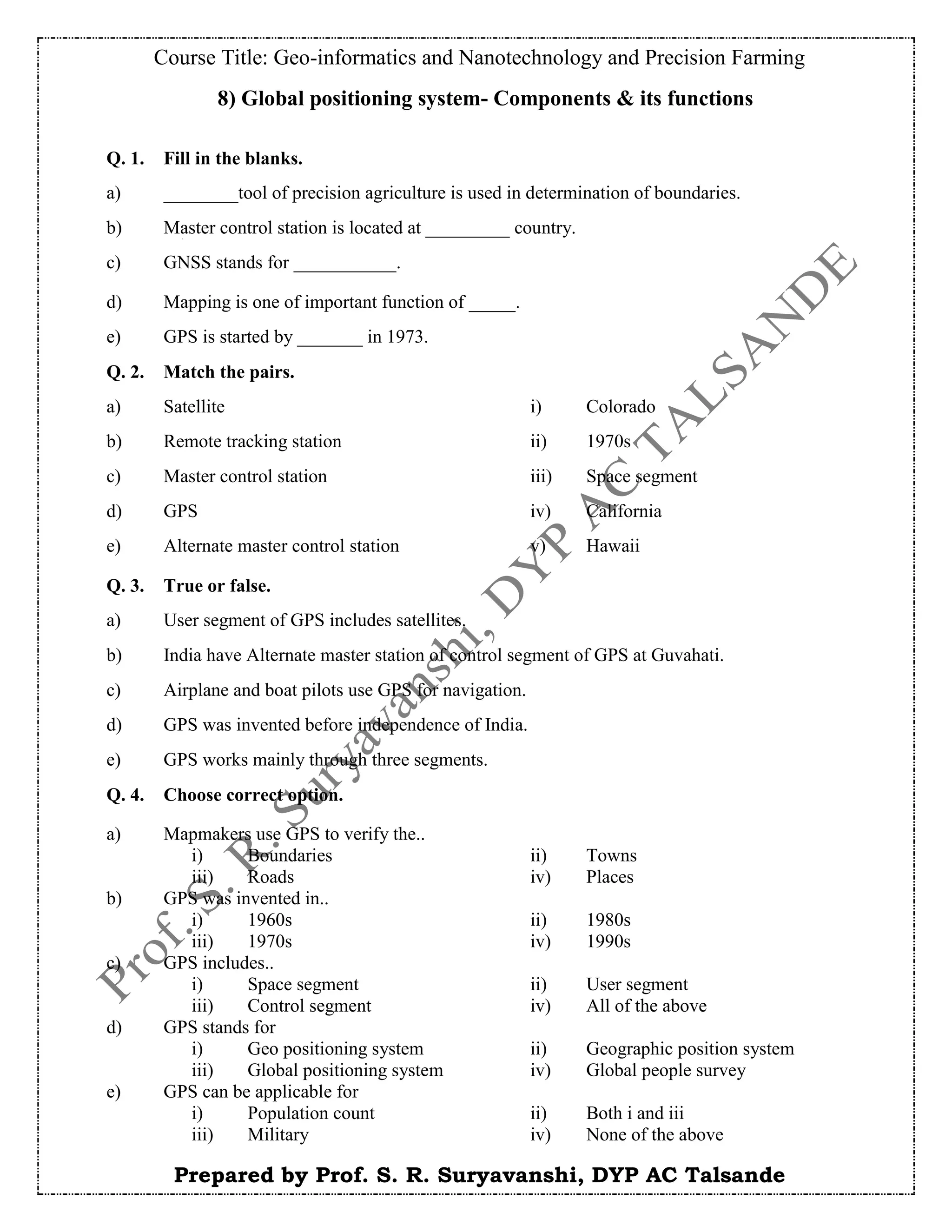 Course Title: Geo-informatics and Nanotechnology and Precision Farming
Prepared by Prof. S. R. Suryavanshi, DYP AC Talsande
8) Global positioning system- Components & its functions
Q. 1. Fill in the blanks.
a) ________tool of precision agriculture is used in determination of boundaries.
b) Master control station is located at _________ country.
c) GNSS stands for ___________.
d) Mapping is one of important function of _____.
e) GPS is started by _______ in 1973.
Q. 2. Match the pairs.
a) Satellite i) Colorado
b) Remote tracking station ii) 1970s
c) Master control station iii) Space segment
d) GPS iv) California
e) Alternate master control station v) Hawaii
Q. 3. True or false.
a) User segment of GPS includes satellites.
b) India have Alternate master station of control segment of GPS at Guvahati.
c) Airplane and boat pilots use GPS for navigation.
d) GPS was invented before independence of India.
e) GPS works mainly through three segments.
Q. 4. Choose correct option.
a) Mapmakers use GPS to verify the..
i) Boundaries ii) Towns
iii) Roads iv) Places
b) GPS was invented in..
i) 1960s ii) 1980s
iii) 1970s iv) 1990s
c) GPS includes..
i) Space segment ii) User segment
iii) Control segment iv) All of the above
d) GPS stands for
i) Geo positioning system ii) Geographic position system
iii) Global positioning system iv) Global people survey
e) GPS can be applicable for
i) Population count ii) Both i and iii
iii) Military iv) None of the above
 