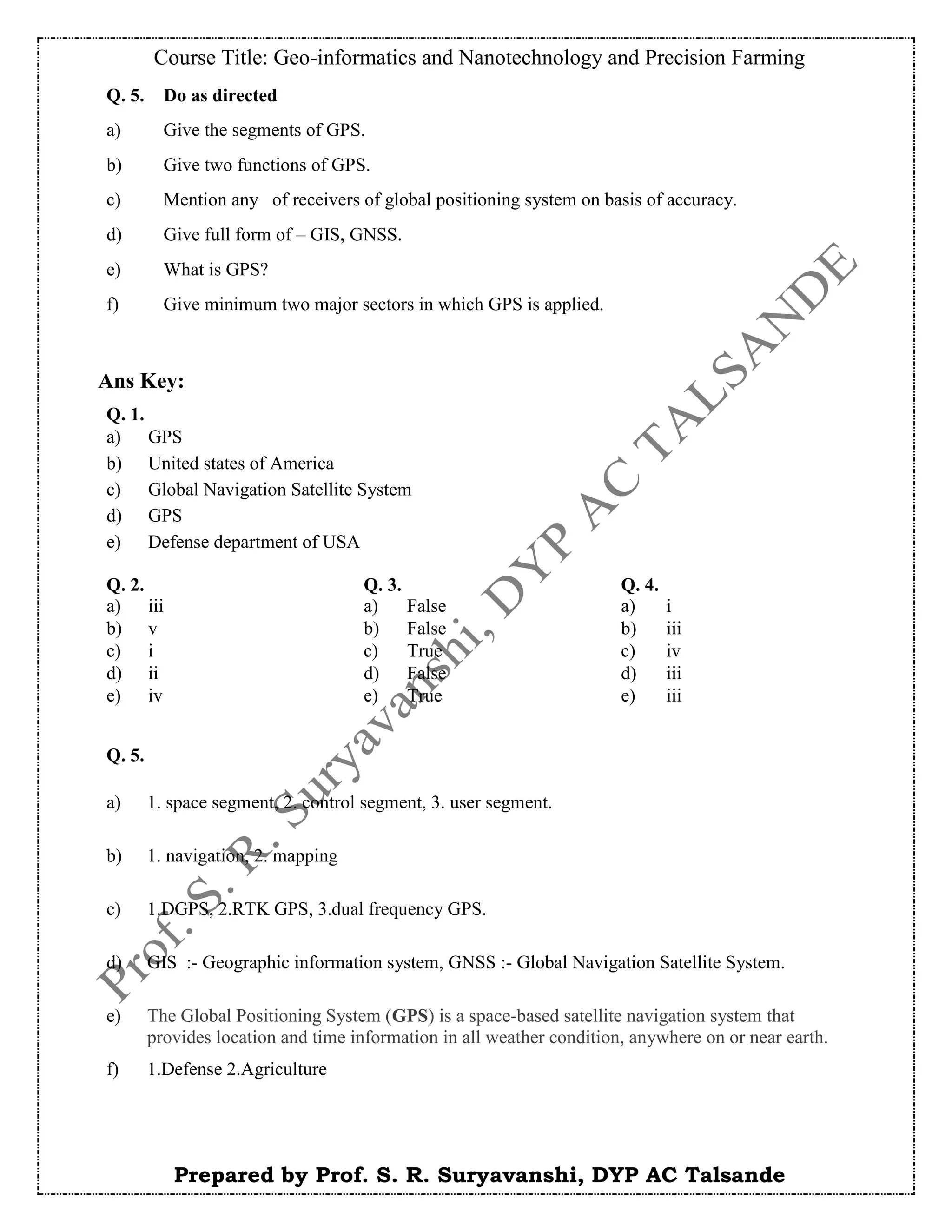 Course Title: Geo-informatics and Nanotechnology and Precision Farming
Prepared by Prof. S. R. Suryavanshi, DYP AC Talsande
Ans Key:
Q. 5. Do as directed
a) Give the segments of GPS.
b) Give two functions of GPS.
c) Mention any of receivers of global positioning system on basis of accuracy.
d) Give full form of – GIS, GNSS.
e) What is GPS?
f) Give minimum two major sectors in which GPS is applied.
Q. 2. Q. 3. Q. 4.
a) iii a) False a) i
b) v b) False b) iii
c) i c) True c) iv
d) ii d) False d) iii
e) iv e) True e) iii
Q. 1.
a) GPS
b) United states of America
c) Global Navigation Satellite System
d) GPS
e) Defense department of USA
Q. 5.
a) 1. space segment, 2. control segment, 3. user segment.
b) 1. navigation, 2. mapping
c) 1.DGPS, 2.RTK GPS, 3.dual frequency GPS.
d) GIS :- Geographic information system, GNSS :- Global Navigation Satellite System.
e) The Global Positioning System (GPS) is a space-based satellite navigation system that
provides location and time information in all weather condition, anywhere on or near earth.
f) 1.Defense 2.Agriculture
 