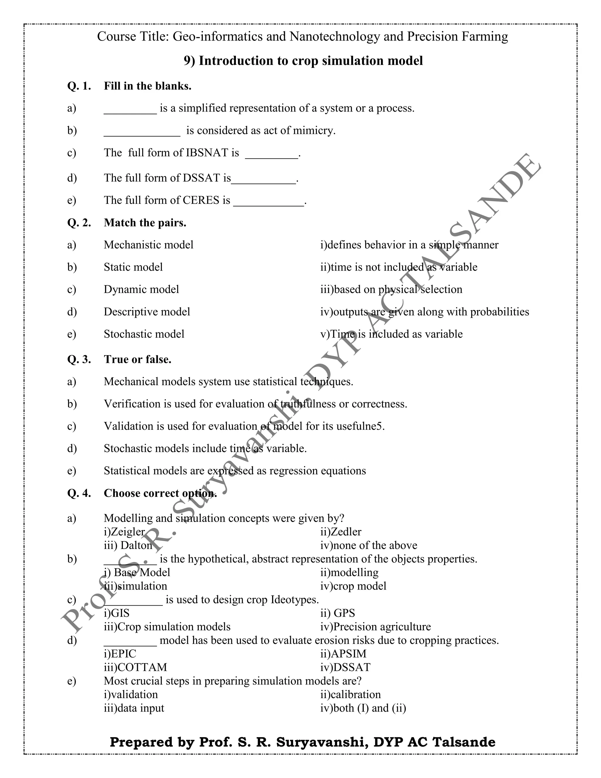 Course Title: Geo-informatics and Nanotechnology and Precision Farming
Prepared by Prof. S. R. Suryavanshi, DYP AC Talsande
9) Introduction to crop simulation model
Q. 1. Fill in the blanks.
a) _________ is a simplified representation of a system or a process.
b) _____________ is considered as act of mimicry.
c) The full form of IBSNAT is _________.
d) The full form of DSSAT is___________.
e) The full form of CERES is ____________.
Q. 2. Match the pairs.
a) Mechanistic model i)defines behavior in a simple manner
b) Static model ii)time is not included as variable
c) Dynamic model iii)based on physical selection
d) Descriptive model iv)outputs are given along with probabilities
e) Stochastic model v)Time is included as variable
Q. 3. True or false.
a) Mechanical models system use statistical techniques.
b) Verification is used for evaluation of truthfulness or correctness.
c) Validation is used for evaluation of model for its usefulne5.
d) Stochastic models include time as variable.
e) Statistical models are expressed as regression equations
Q. 4. Choose correct option.
a) Modelling and simulation concepts were given by?
i)Zeigler ii)Zedler
iii) Dalton iv)none of the above
b) _________ is the hypothetical, abstract representation of the objects properties.
i) Base Model ii)modelling
iii)simulation iv)crop model
c) __________ is used to design crop Ideotypes.
i)GIS ii) GPS
iii)Crop simulation models iv)Precision agriculture
d) _________ model has been used to evaluate erosion risks due to cropping practices.
i)EPIC ii)APSIM
iii)COTTAM iv)DSSAT
e) Most crucial steps in preparing simulation models are?
i)validation ii)calibration
iii)data input iv)both (I) and (ii)
 
