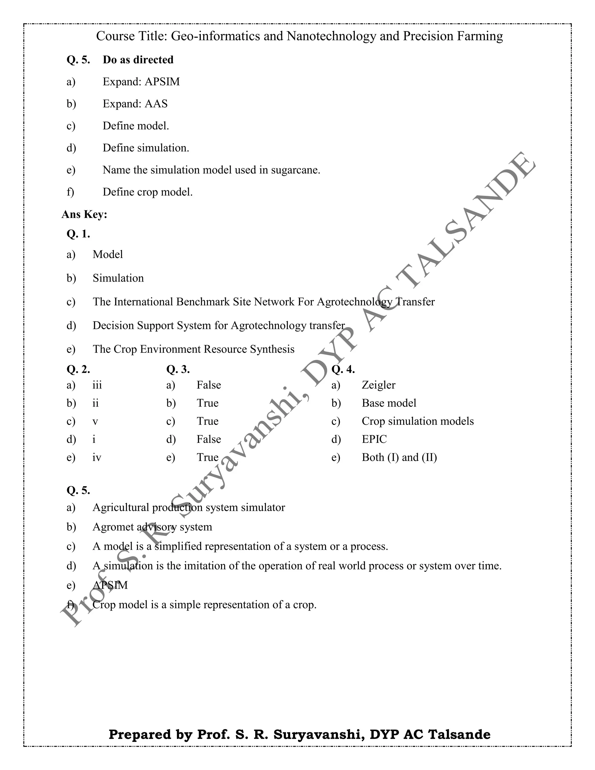 Course Title: Geo-informatics and Nanotechnology and Precision Farming
Prepared by Prof. S. R. Suryavanshi, DYP AC Talsande
Ans Key:
Q. 5. Do as directed
a) Expand: APSIM
b) Expand: AAS
c) Define model.
d) Define simulation.
e) Name the simulation model used in sugarcane.
f) Define crop model.
Q. 1.
a) Model
b) Simulation
c) The International Benchmark Site Network For Agrotechnology Transfer
d) Decision Support System for Agrotechnology transfer
e) The Crop Environment Resource Synthesis
Q. 2. Q. 3. Q. 4.
a) iii a) False a) Zeigler
b) ii b) True b) Base model
c) v c) True c) Crop simulation models
d) i d) False d) EPIC
e) iv e) True e) Both (I) and (II)
Q. 5.
a) Agricultural production system simulator
b) Agromet advisory system
c) A model is a simplified representation of a system or a process.
d) A simulation is the imitation of the operation of real world process or system over time.
e) APSIM
f) Crop model is a simple representation of a crop.
 