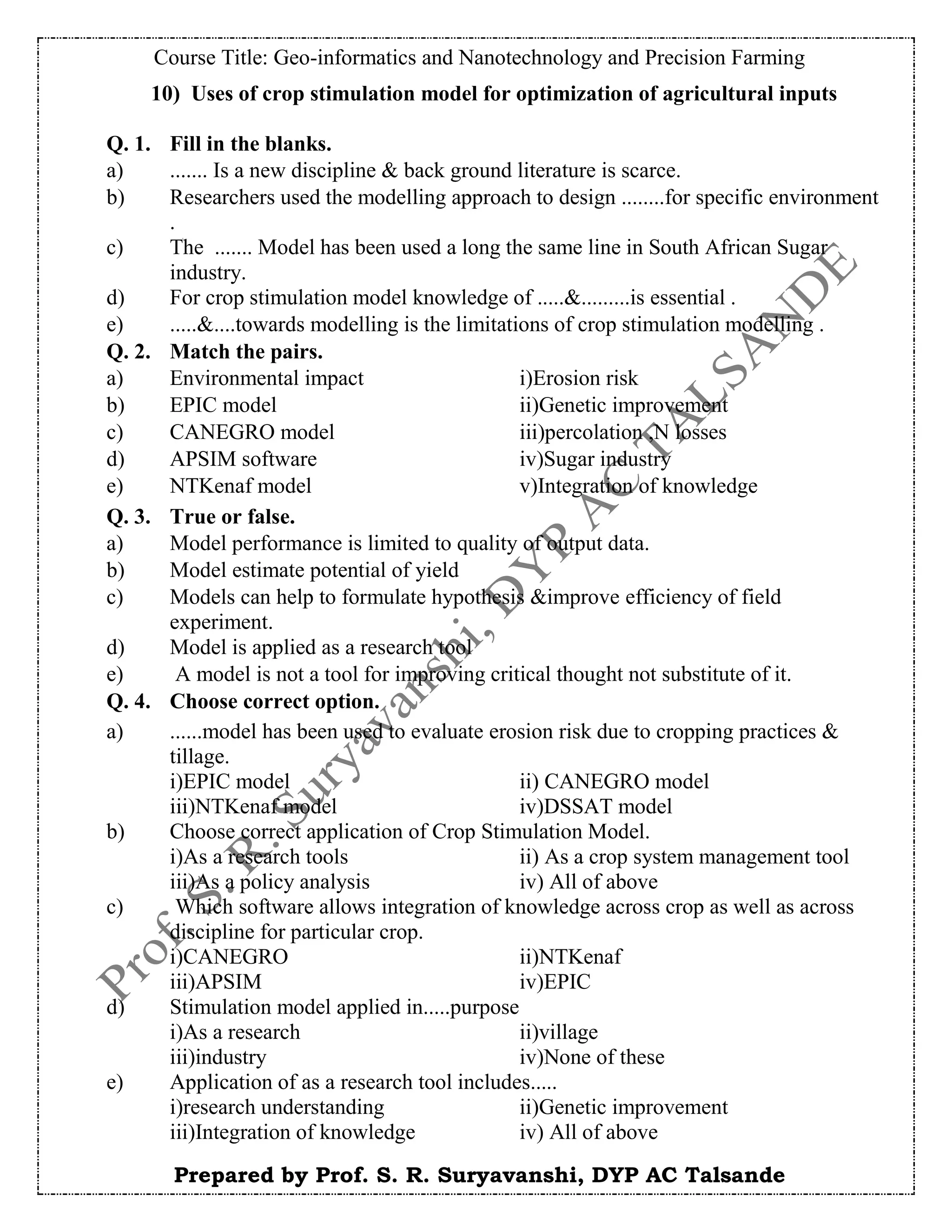 Course Title: Geo-informatics and Nanotechnology and Precision Farming
Prepared by Prof. S. R. Suryavanshi, DYP AC Talsande
10) Uses of crop stimulation model for optimization of agricultural inputs
Q. 1. Fill in the blanks.
a) ....... Is a new discipline & back ground literature is scarce.
b) Researchers used the modelling approach to design ........for specific environment
.
c) The ....... Model has been used a long the same line in South African Sugar
industry.
d) For crop stimulation model knowledge of .....&.........is essential .
e) .....&....towards modelling is the limitations of crop stimulation modelling .
Q. 2. Match the pairs.
a) Environmental impact i)Erosion risk
b) EPIC model ii)Genetic improvement
c) CANEGRO model iii)percolation ,N losses
d) APSIM software iv)Sugar industry
e) NTKenaf model v)Integration of knowledge
Q. 3. True or false.
a) Model performance is limited to quality of output data.
b) Model estimate potential of yield
c) Models can help to formulate hypothesis &improve efficiency of field
experiment.
d) Model is applied as a research tool
e) A model is not a tool for improving critical thought not substitute of it.
Q. 4. Choose correct option.
a) ......model has been used to evaluate erosion risk due to cropping practices &
tillage.
i)EPIC model ii) CANEGRO model
iii)NTKenaf model iv)DSSAT model
b) Choose correct application of Crop Stimulation Model.
i)As a research tools ii) As a crop system management tool
iii)As a policy analysis iv) All of above
c) Which software allows integration of knowledge across crop as well as across
discipline for particular crop.
i)CANEGRO ii)NTKenaf
iii)APSIM iv)EPIC
d) Stimulation model applied in.....purpose
i)As a research ii)village
iii)industry iv)None of these
e) Application of as a research tool includes.....
i)research understanding ii)Genetic improvement
iii)Integration of knowledge iv) All of above
 