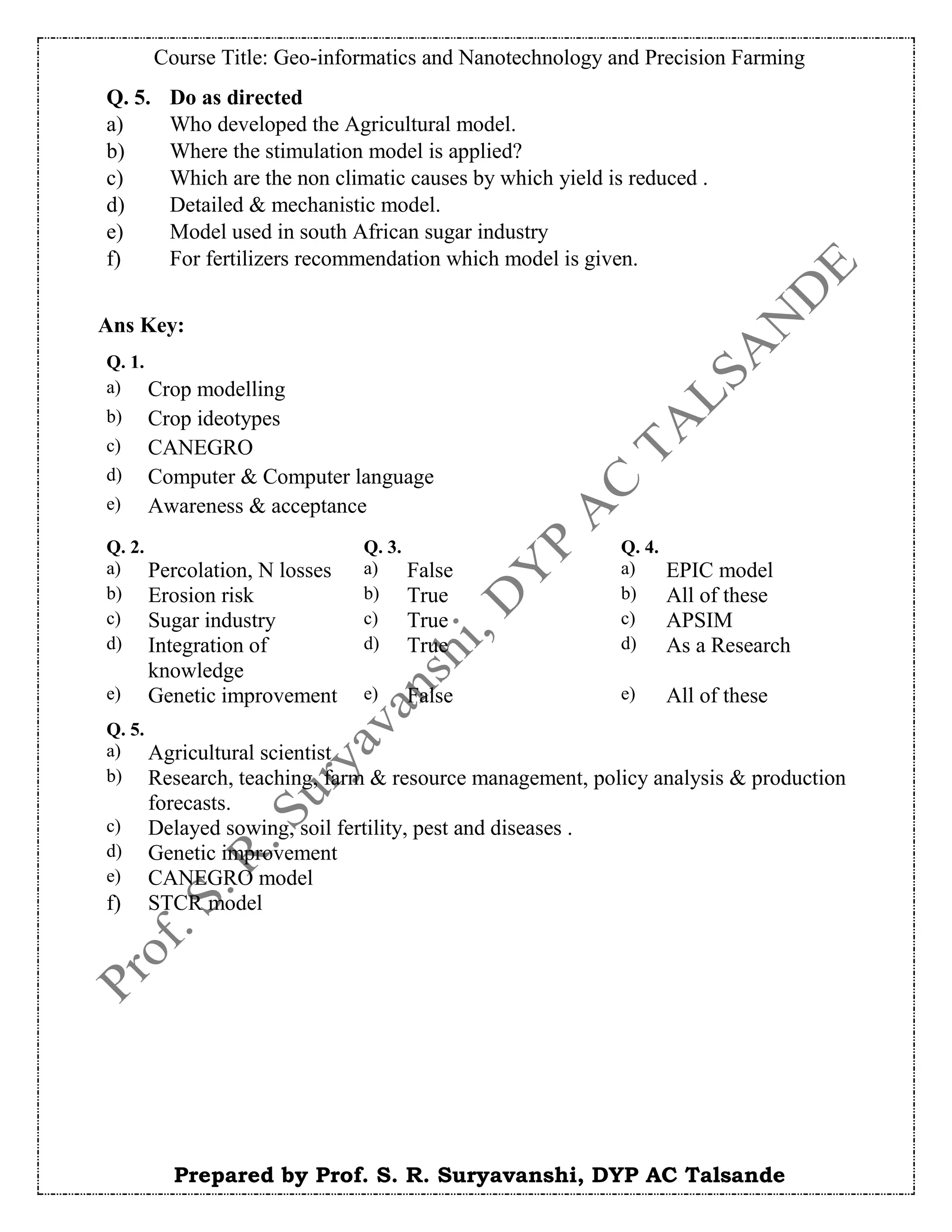 Course Title: Geo-informatics and Nanotechnology and Precision Farming
Prepared by Prof. S. R. Suryavanshi, DYP AC Talsande
Ans Key:
Q. 5. Do as directed
a) Who developed the Agricultural model.
b) Where the stimulation model is applied?
c) Which are the non climatic causes by which yield is reduced .
d) Detailed & mechanistic model.
e) Model used in south African sugar industry
f) For fertilizers recommendation which model is given.
Q. 1.
a) Crop modelling
b) Crop ideotypes
c) CANEGRO
d) Computer & Computer language
e) Awareness & acceptance
Q. 2. Q. 3. Q. 4.
a) Percolation, N losses a) False a) EPIC model
b) Erosion risk b) True b) All of these
c) Sugar industry c) True c) APSIM
d) Integration of
knowledge
d) True d) As a Research
e) Genetic improvement e) False e) All of these
Q. 5.
a) Agricultural scientist
b) Research, teaching, farm & resource management, policy analysis & production
forecasts.
c) Delayed sowing, soil fertility, pest and diseases .
d) Genetic improvement
e) CANEGRO model
f) STCR model
 