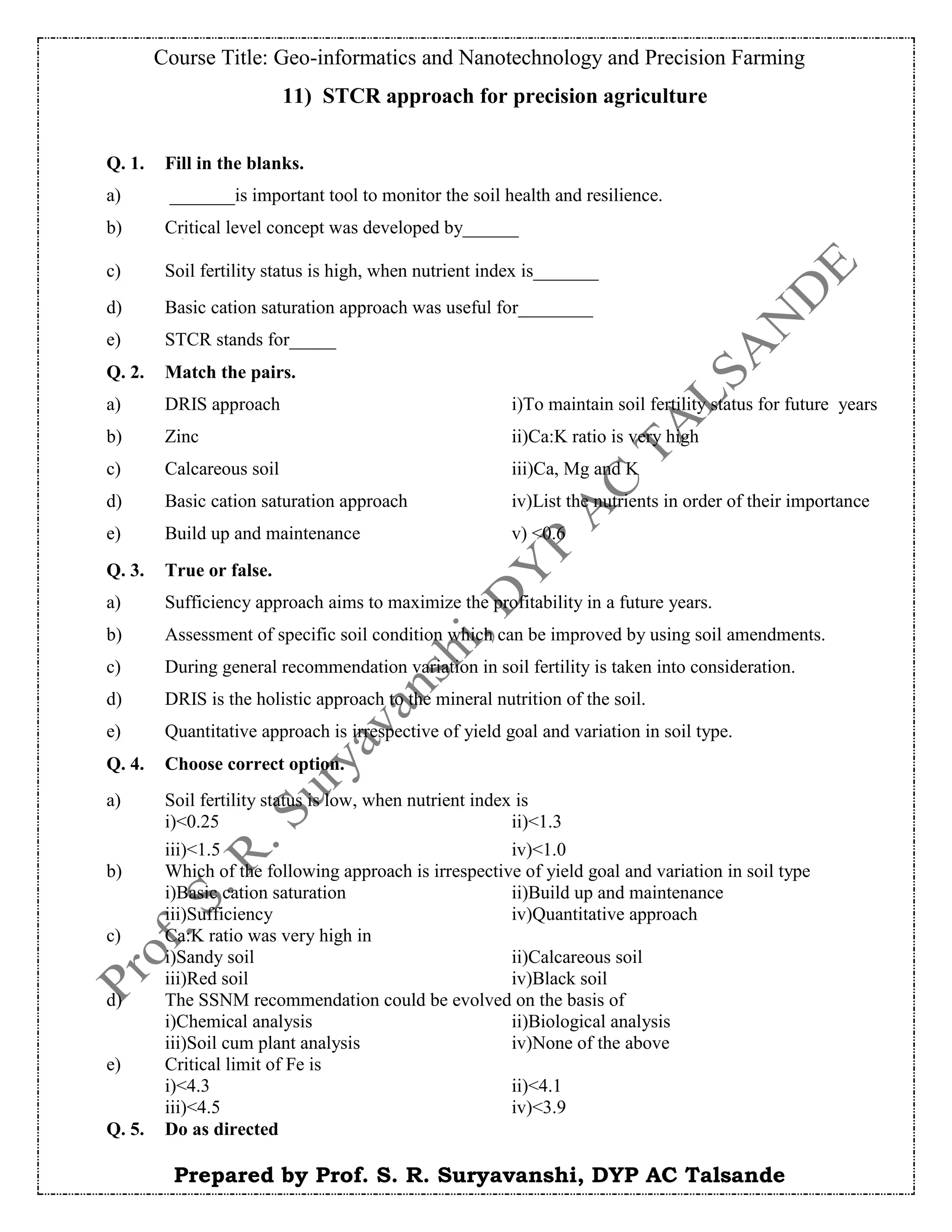 Course Title: Geo-informatics and Nanotechnology and Precision Farming
Prepared by Prof. S. R. Suryavanshi, DYP AC Talsande
11) STCR approach for precision agriculture
Q. 1. Fill in the blanks.
a) _______is important tool to monitor the soil health and resilience.
b) Critical level concept was developed by______
c) Soil fertility status is high, when nutrient index is_______
d) Basic cation saturation approach was useful for________
e) STCR stands for_____
Q. 2. Match the pairs.
a) DRIS approach i)To maintain soil fertility status for future years
b) Zinc ii)Ca:K ratio is very high
c) Calcareous soil iii)Ca, Mg and K
d) Basic cation saturation approach iv)List the nutrients in order of their importance
e) Build up and maintenance v) <0.6
Q. 3. True or false.
a) Sufficiency approach aims to maximize the profitability in a future years.
b) Assessment of specific soil condition which can be improved by using soil amendments.
c) During general recommendation variation in soil fertility is taken into consideration.
d) DRIS is the holistic approach to the mineral nutrition of the soil.
e) Quantitative approach is irrespective of yield goal and variation in soil type.
Q. 4. Choose correct option.
a) Soil fertility status is low, when nutrient index is
i)<0.25 ii)<1.3
iii)<1.5 iv)<1.0
b) Which of the following approach is irrespective of yield goal and variation in soil type
i)Basic cation saturation ii)Build up and maintenance
iii)Sufficiency iv)Quantitative approach
c) Ca:K ratio was very high in
i)Sandy soil ii)Calcareous soil
iii)Red soil iv)Black soil
d) The SSNM recommendation could be evolved on the basis of
i)Chemical analysis ii)Biological analysis
iii)Soil cum plant analysis iv)None of the above
e) Critical limit of Fe is
i)<4.3 ii)<4.1
iii)<4.5 iv)<3.9
Q. 5. Do as directed
 