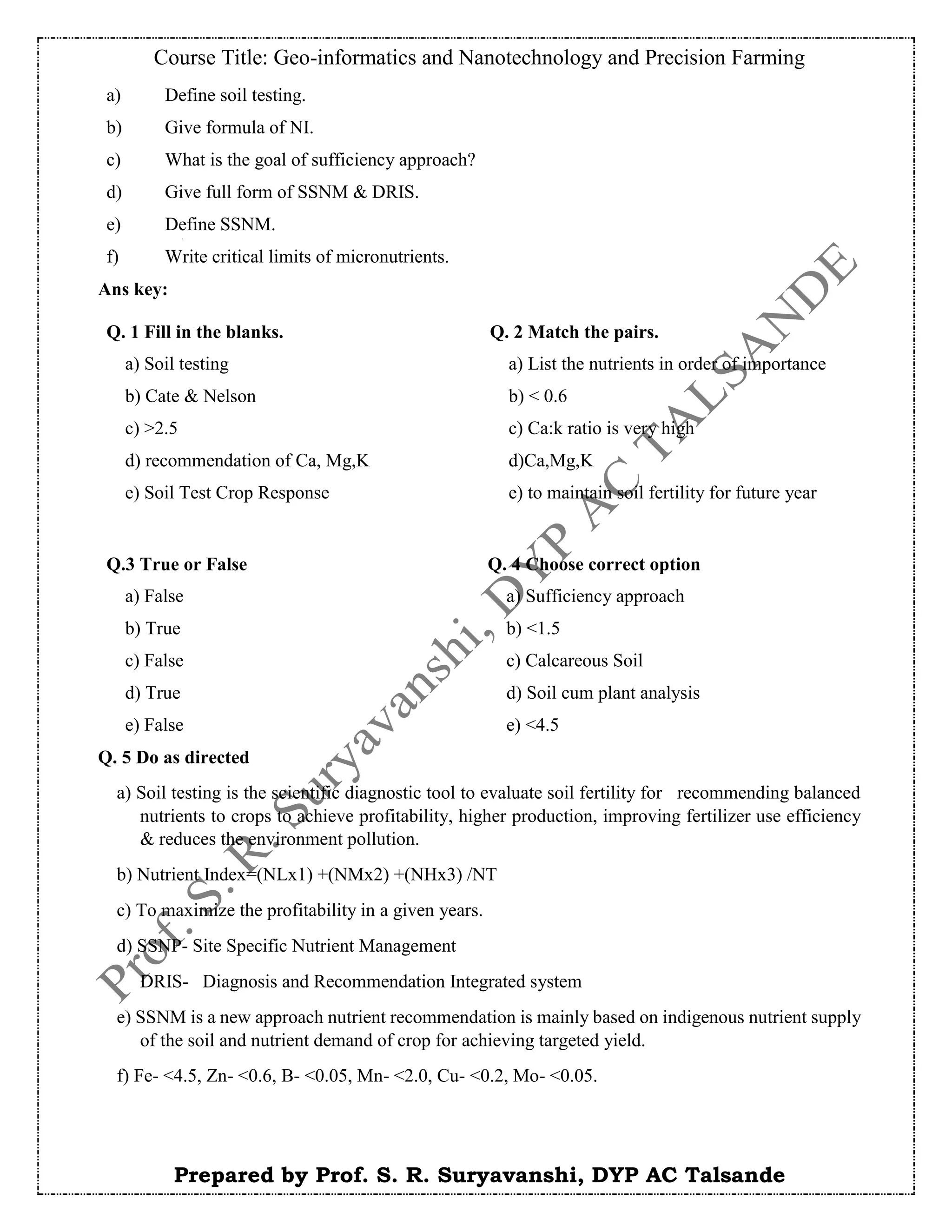 Course Title: Geo-informatics and Nanotechnology and Precision Farming
Prepared by Prof. S. R. Suryavanshi, DYP AC Talsande
Ans key:
Q. 5 Do as directed
a) Soil testing is the scientific diagnostic tool to evaluate soil fertility for recommending balanced
nutrients to crops to achieve profitability, higher production, improving fertilizer use efficiency
& reduces the environment pollution.
b) Nutrient Index=(NLx1) +(NMx2) +(NHx3) /NT
c) To maximize the profitability in a given years.
d) SSNP- Site Specific Nutrient Management
DRIS- Diagnosis and Recommendation Integrated system
e) SSNM is a new approach nutrient recommendation is mainly based on indigenous nutrient supply
of the soil and nutrient demand of crop for achieving targeted yield.
f) Fe- <4.5, Zn- <0.6, B- <0.05, Mn- <2.0, Cu- <0.2, Mo- <0.05.
a) Define soil testing.
b) Give formula of NI.
c) What is the goal of sufficiency approach?
d) Give full form of SSNM & DRIS.
e) Define SSNM.
f) Write critical limits of micronutrients.
Q. 1 Fill in the blanks.
a) Soil testing
b) Cate & Nelson
c) >2.5
d) recommendation of Ca, Mg,K
e) Soil Test Crop Response
Q. 2 Match the pairs.
a) List the nutrients in order of importance
b) < 0.6
c) Ca:k ratio is very high
d)Ca,Mg,K
e) to maintain soil fertility for future year
Q.3 True or False
a) False
b) True
c) False
d) True
e) False
Q. 4 Choose correct option
a) Sufficiency approach
b) <1.5
c) Calcareous Soil
d) Soil cum plant analysis
e) <4.5
 