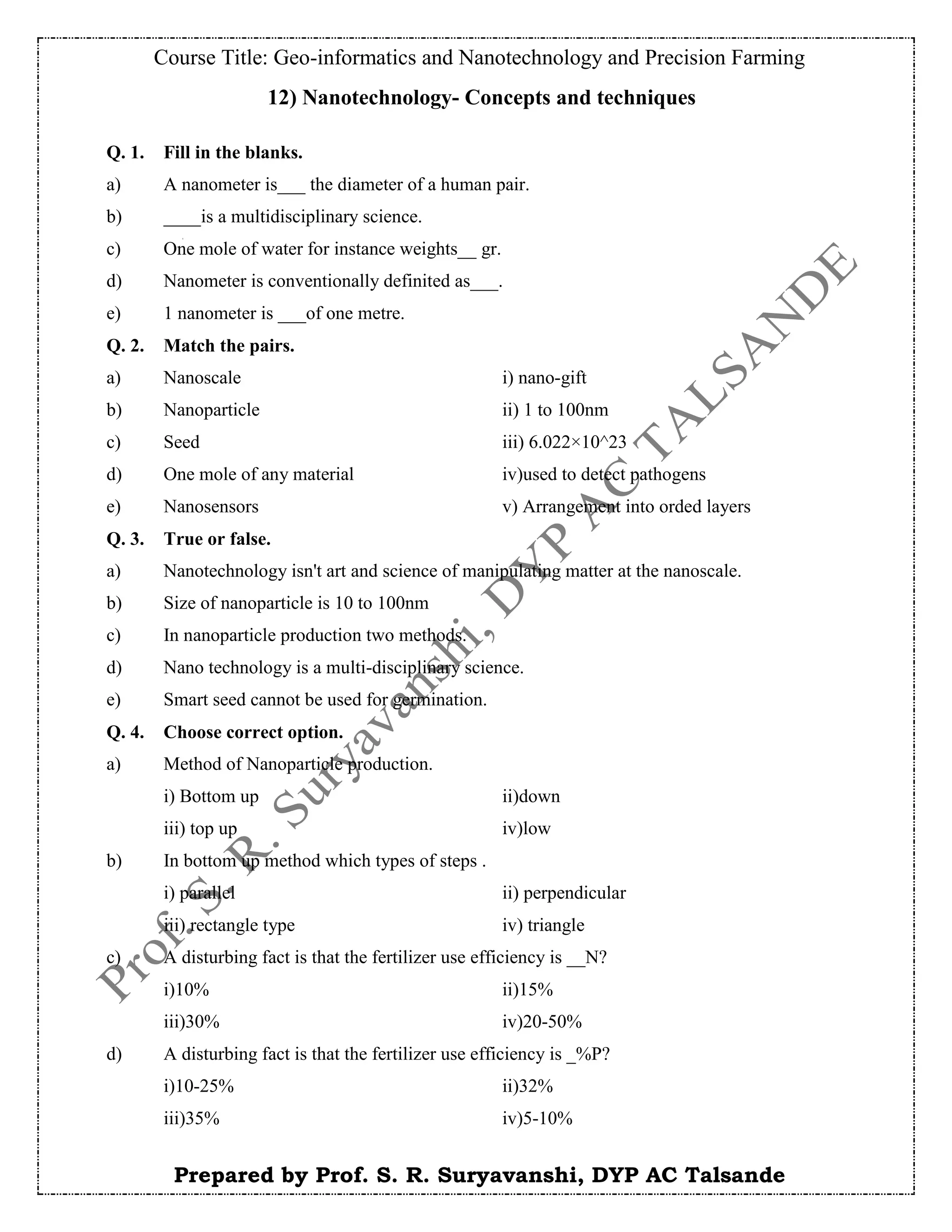 Course Title: Geo-informatics and Nanotechnology and Precision Farming
Prepared by Prof. S. R. Suryavanshi, DYP AC Talsande
12) Nanotechnology- Concepts and techniques
Q. 1. Fill in the blanks.
a) A nanometer is___ the diameter of a human pair.
b) ____is a multidisciplinary science.
c) One mole of water for instance weights__ gr.
d) Nanometer is conventionally definited as___.
e) 1 nanometer is ___of one metre.
Q. 2. Match the pairs.
a) Nanoscale i) nano-gift
b) Nanoparticle ii) 1 to 100nm
c) Seed iii) 6.022×10^23
d) One mole of any material iv)used to detect pathogens
e) Nanosensors v) Arrangement into orded layers
Q. 3. True or false.
a) Nanotechnology isn't art and science of manipulating matter at the nanoscale.
b) Size of nanoparticle is 10 to 100nm
c) In nanoparticle production two methods.
d) Nano technology is a multi-disciplinary science.
e) Smart seed cannot be used for germination.
Q. 4. Choose correct option.
a) Method of Nanoparticle production.
i) Bottom up ii)down
iii) top up iv)low
b) In bottom up method which types of steps .
i) parallel ii) perpendicular
iii) rectangle type iv) triangle
c) A disturbing fact is that the fertilizer use efficiency is __N?
i)10% ii)15%
iii)30% iv)20-50%
d) A disturbing fact is that the fertilizer use efficiency is _%P?
i)10-25% ii)32%
iii)35% iv)5-10%
 