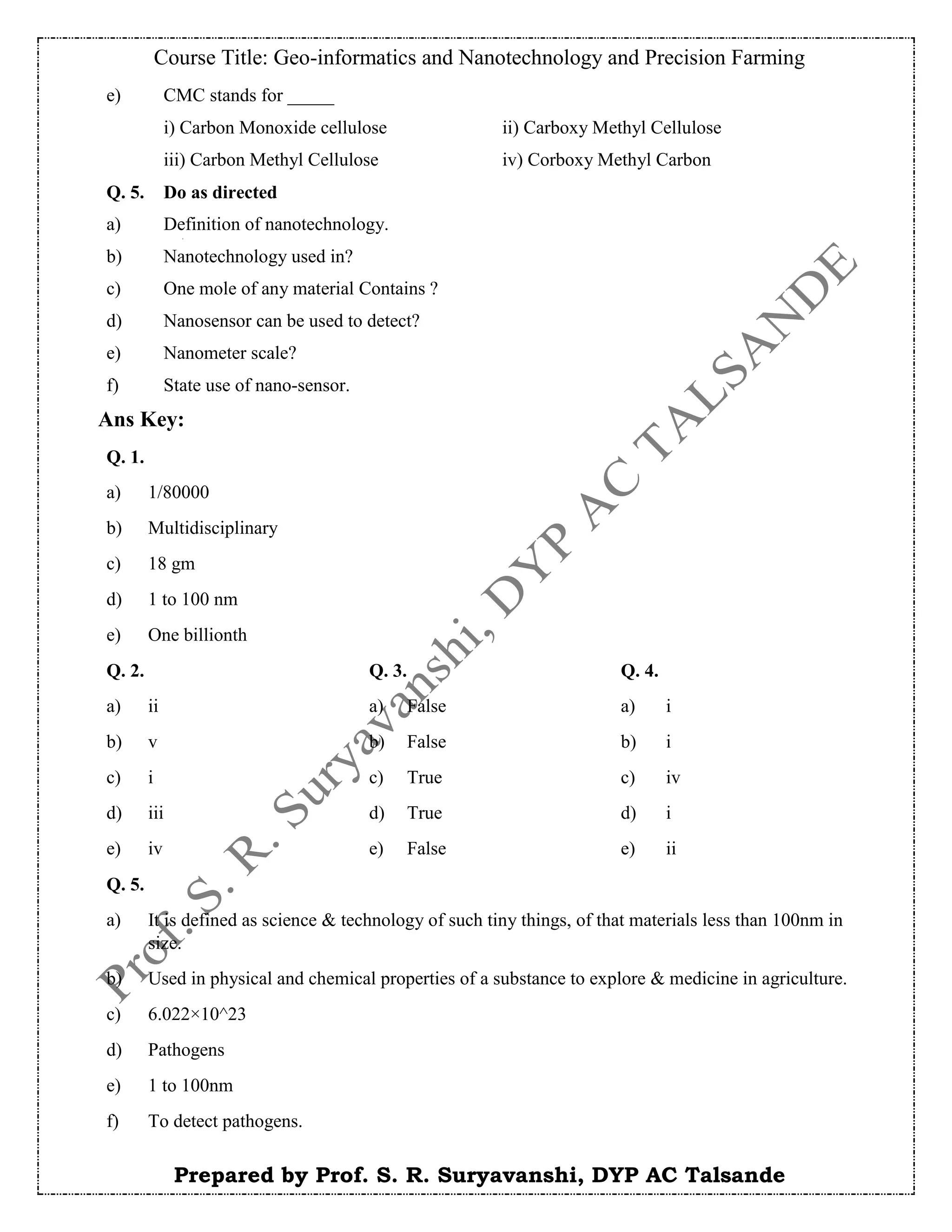 Course Title: Geo-informatics and Nanotechnology and Precision Farming
Prepared by Prof. S. R. Suryavanshi, DYP AC Talsande
e) CMC stands for _____
i) Carbon Monoxide cellulose ii) Carboxy Methyl Cellulose
iii) Carbon Methyl Cellulose iv) Corboxy Methyl Carbon
Q. 5. Do as directed
a) Definition of nanotechnology.
b) Nanotechnology used in?
c) One mole of any material Contains ?
d) Nanosensor can be used to detect?
e) Nanometer scale?
f) State use of nano-sensor.
Ans Key:
Q. 1.
a) 1/80000
b) Multidisciplinary
c) 18 gm
d) 1 to 100 nm
e) One billionth
Q. 2. Q. 3. Q. 4.
a) ii a) False a) i
b) v b) False b) i
c) i c) True c) iv
d) iii d) True d) i
e) iv e) False e) ii
Q. 5.
a) It is defined as science & technology of such tiny things, of that materials less than 100nm in
size.
b) Used in physical and chemical properties of a substance to explore & medicine in agriculture.
c) 6.022×10^23
d) Pathogens
e) 1 to 100nm
f) To detect pathogens.
 