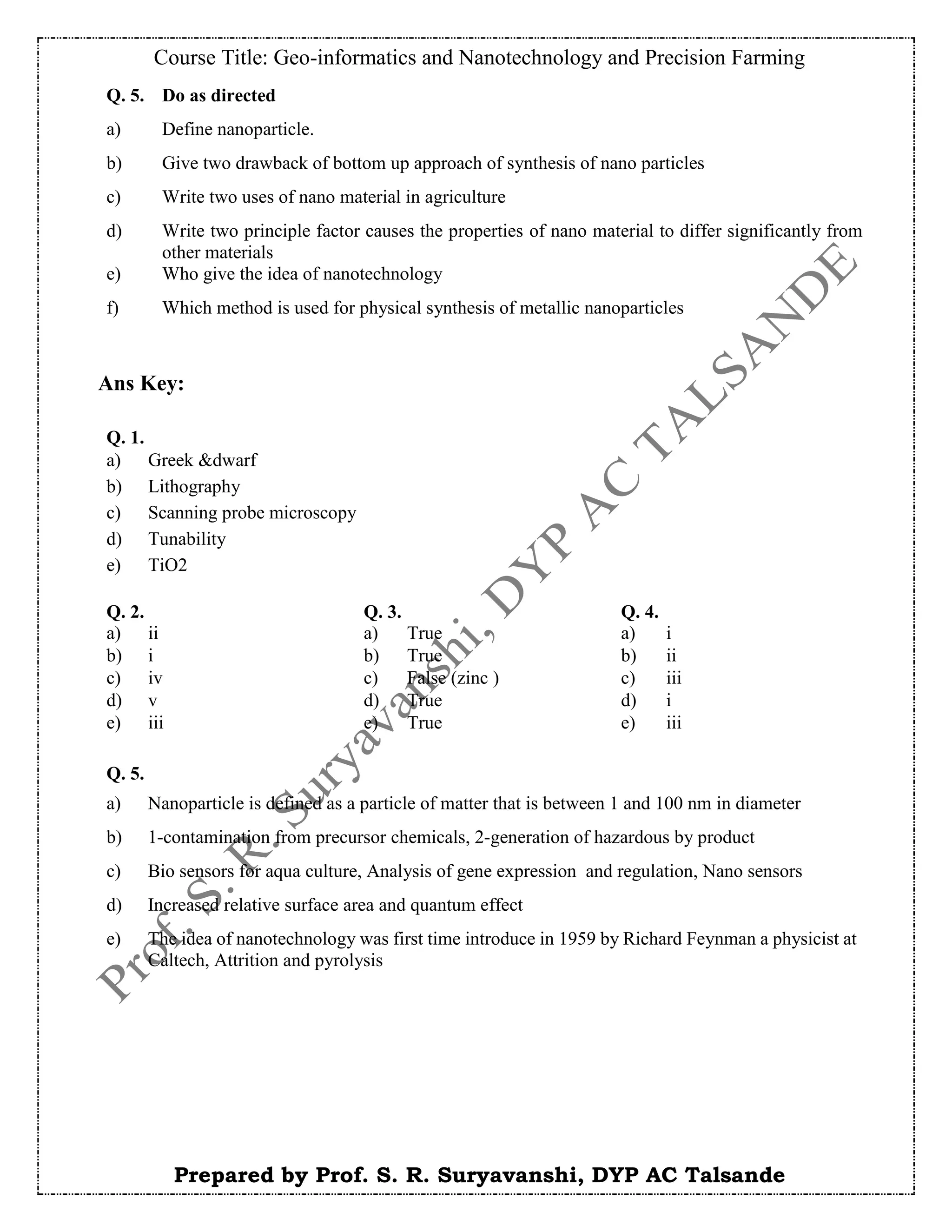Course Title: Geo-informatics and Nanotechnology and Precision Farming
Prepared by Prof. S. R. Suryavanshi, DYP AC Talsande
Ans Key:
Q. 5. Do as directed
a) Define nanoparticle.
b) Give two drawback of bottom up approach of synthesis of nano particles
c) Write two uses of nano material in agriculture
d) Write two principle factor causes the properties of nano material to differ significantly from
other materials
e) Who give the idea of nanotechnology
f) Which method is used for physical synthesis of metallic nanoparticles
Q. 2. Q. 3. Q. 4.
a) ii a) True a) i
b) i b) True b) ii
c) iv c) False (zinc ) c) iii
d) v d) True d) i
e) iii e) True e) iii
Q. 5.
a) Nanoparticle is defined as a particle of matter that is between 1 and 100 nm in diameter
b) 1-contamination from precursor chemicals, 2-generation of hazardous by product
c) Bio sensors for aqua culture, Analysis of gene expression and regulation, Nano sensors
d) Increased relative surface area and quantum effect
e) The idea of nanotechnology was first time introduce in 1959 by Richard Feynman a physicist at
Caltech, Attrition and pyrolysis
Q. 1.
a) Greek &dwarf
b) Lithography
c) Scanning probe microscopy
d) Tunability
e) TiO2
 