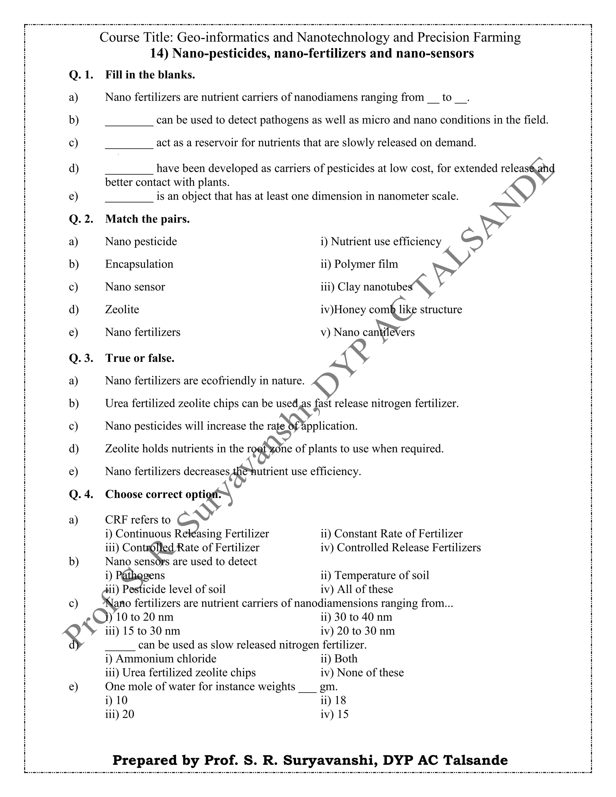 Course Title: Geo-informatics and Nanotechnology and Precision Farming
Prepared by Prof. S. R. Suryavanshi, DYP AC Talsande
14) Nano-pesticides, nano-fertilizers and nano-sensors
Q. 1. Fill in the blanks.
a) Nano fertilizers are nutrient carriers of nanodiamens ranging from __ to __.
b) ________ can be used to detect pathogens as well as micro and nano conditions in the field.
c) ________ act as a reservoir for nutrients that are slowly released on demand.
d) ________ have been developed as carriers of pesticides at low cost, for extended release and
better contact with plants.
e) ________ is an object that has at least one dimension in nanometer scale.
Q. 2. Match the pairs.
a) Nano pesticide i) Nutrient use efficiency
b) Encapsulation ii) Polymer film
c) Nano sensor iii) Clay nanotubes
d) Zeolite iv)Honey comb like structure
e) Nano fertilizers v) Nano cantilevers
Q. 3. True or false.
a) Nano fertilizers are ecofriendly in nature.
b) Urea fertilized zeolite chips can be used as fast release nitrogen fertilizer.
c) Nano pesticides will increase the rate of application.
d) Zeolite holds nutrients in the root zone of plants to use when required.
e) Nano fertilizers decreases the nutrient use efficiency.
Q. 4. Choose correct option.
a) CRF refers to
i) Continuous Releasing Fertilizer ii) Constant Rate of Fertilizer
iii) Controlled Rate of Fertilizer iv) Controlled Release Fertilizers
b) Nano sensors are used to detect
i) Pathogens ii) Temperature of soil
iii) Pesticide level of soil iv) All of these
c) Nano fertilizers are nutrient carriers of nanodiamensions ranging from...
i) 10 to 20 nm ii) 30 to 40 nm
iii) 15 to 30 nm iv) 20 to 30 nm
d) _____ can be used as slow released nitrogen fertilizer.
i) Ammonium chloride ii) Both
iii) Urea fertilized zeolite chips iv) None of these
e) One mole of water for instance weights ___ gm.
i) 10 ii) 18
iii) 20 iv) 15
 