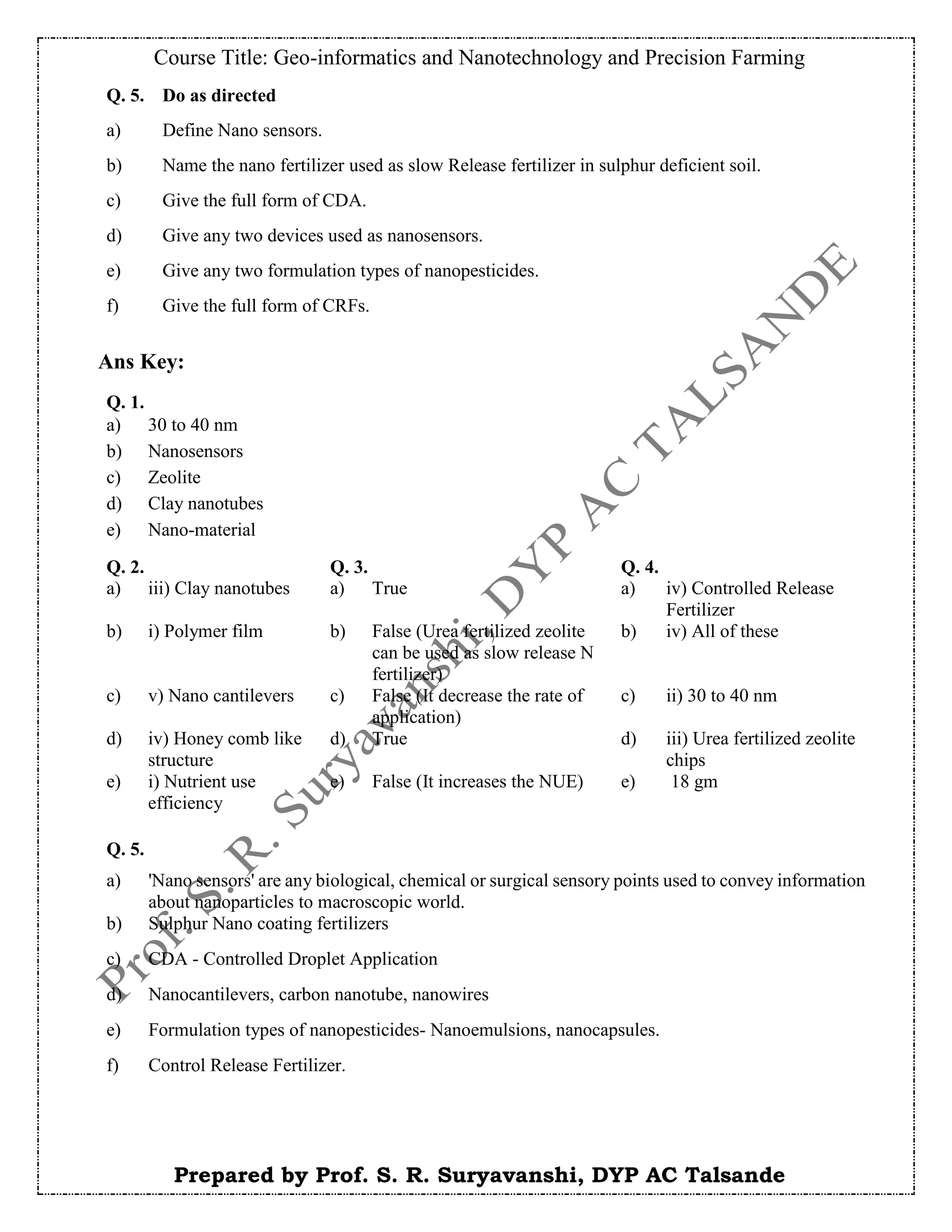 Course Title: Geo-informatics and Nanotechnology and Precision Farming
Prepared by Prof. S. R. Suryavanshi, DYP AC Talsande
Ans Key:
Q. 5. Do as directed
a) Define Nano sensors.
b) Name the nano fertilizer used as slow Release fertilizer in sulphur deficient soil.
c) Give the full form of CDA.
d) Give any two devices used as nanosensors.
e) Give any two formulation types of nanopesticides.
f) Give the full form of CRFs.
Q. 1.
a) 30 to 40 nm
b) Nanosensors
c) Zeolite
d) Clay nanotubes
e) Nano-material
Q. 2. Q. 3. Q. 4.
a) iii) Clay nanotubes a) True a) iv) Controlled Release
Fertilizer
b) i) Polymer film b) False (Urea fertilized zeolite
can be used as slow release N
fertilizer)
b) iv) All of these
c) v) Nano cantilevers c) False (It decrease the rate of
application)
c) ii) 30 to 40 nm
d) iv) Honey comb like
structure
d) True d) iii) Urea fertilized zeolite
chips
e) i) Nutrient use
efficiency
e) False (It increases the NUE) e) 18 gm
Q. 5.
a) 'Nano sensors' are any biological, chemical or surgical sensory points used to convey information
about nanoparticles to macroscopic world.
b) Sulphur Nano coating fertilizers
c) CDA - Controlled Droplet Application
d) Nanocantilevers, carbon nanotube, nanowires
e) Formulation types of nanopesticides- Nanoemulsions, nanocapsules.
f) Control Release Fertilizer.
 